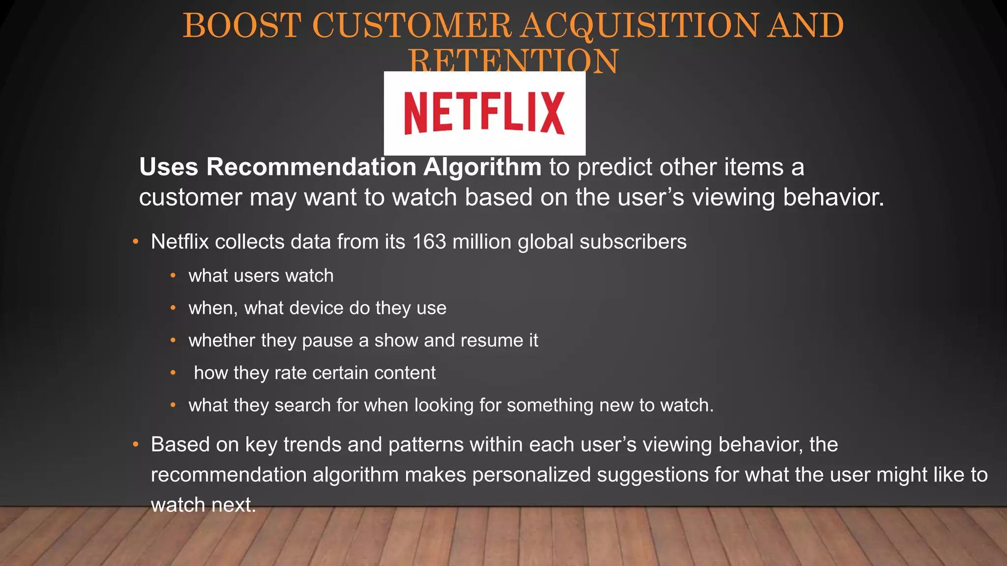 BOOST CUSTOMER ACQUISITION AND
RETENTION
• Netflix collects data from its 163 million global subscribers
• what users watch
• when, what device do they use
• whether they pause a show and resume it
• how they rate certain content
• what they search for when looking for something new to watch.
• Based on key trends and patterns within each user’s viewing behavior, the
recommendation algorithm makes personalized suggestions for what the user might like to
watch next.
Uses Recommendation Algorithm to predict other items a
customer may want to watch based on the user’s viewing behavior.
 