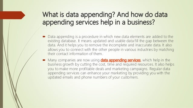 What is data appending? And how do data
appending services help in a business?
 Data appending is a procedure in which new data elements are added to the
existing database. It means updated and usable data fill the gap between the
data. And it helps you to remove the incomplete and inaccurate data. It also
allows you to connect with the other people in various industries by matching
their contact information of them.
 Many companies are now using data appending services, which help in the
business growth by cutting the cost, time and required resources. It also helps
you to make more profitable deals and marketing campaigns. Regular data
appending services can enhance your marketing by providing you with the
updated emails and phone numbers of your customers.
 