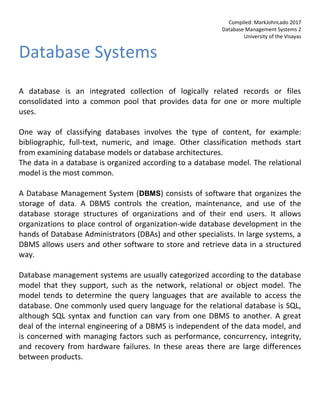 Compiled: MarkJohnLado 2017
Database Management Systems 2
University of the Visayas
Database Systems
A database is an integrated collection of logically related records or files
consolidated into a common pool that provides data for one or more multiple
uses.
One way of classifying databases involves the type of content, for example:
bibliographic, full-text, numeric, and image. Other classification methods start
from examining database models or database architectures.
The data in a database is organized according to a database model. The relational
model is the most common.
A Database Management System (DBMS) consists of software that organizes the
storage of data. A DBMS controls the creation, maintenance, and use of the
database storage structures of organizations and of their end users. It allows
organizations to place control of organization-wide database development in the
hands of Database Administrators (DBAs) and other specialists. In large systems, a
DBMS allows users and other software to store and retrieve data in a structured
way.
Database management systems are usually categorized according to the database
model that they support, such as the network, relational or object model. The
model tends to determine the query languages that are available to access the
database. One commonly used query language for the relational database is SQL,
although SQL syntax and function can vary from one DBMS to another. A great
deal of the internal engineering of a DBMS is independent of the data model, and
is concerned with managing factors such as performance, concurrency, integrity,
and recovery from hardware failures. In these areas there are large differences
between products.
 