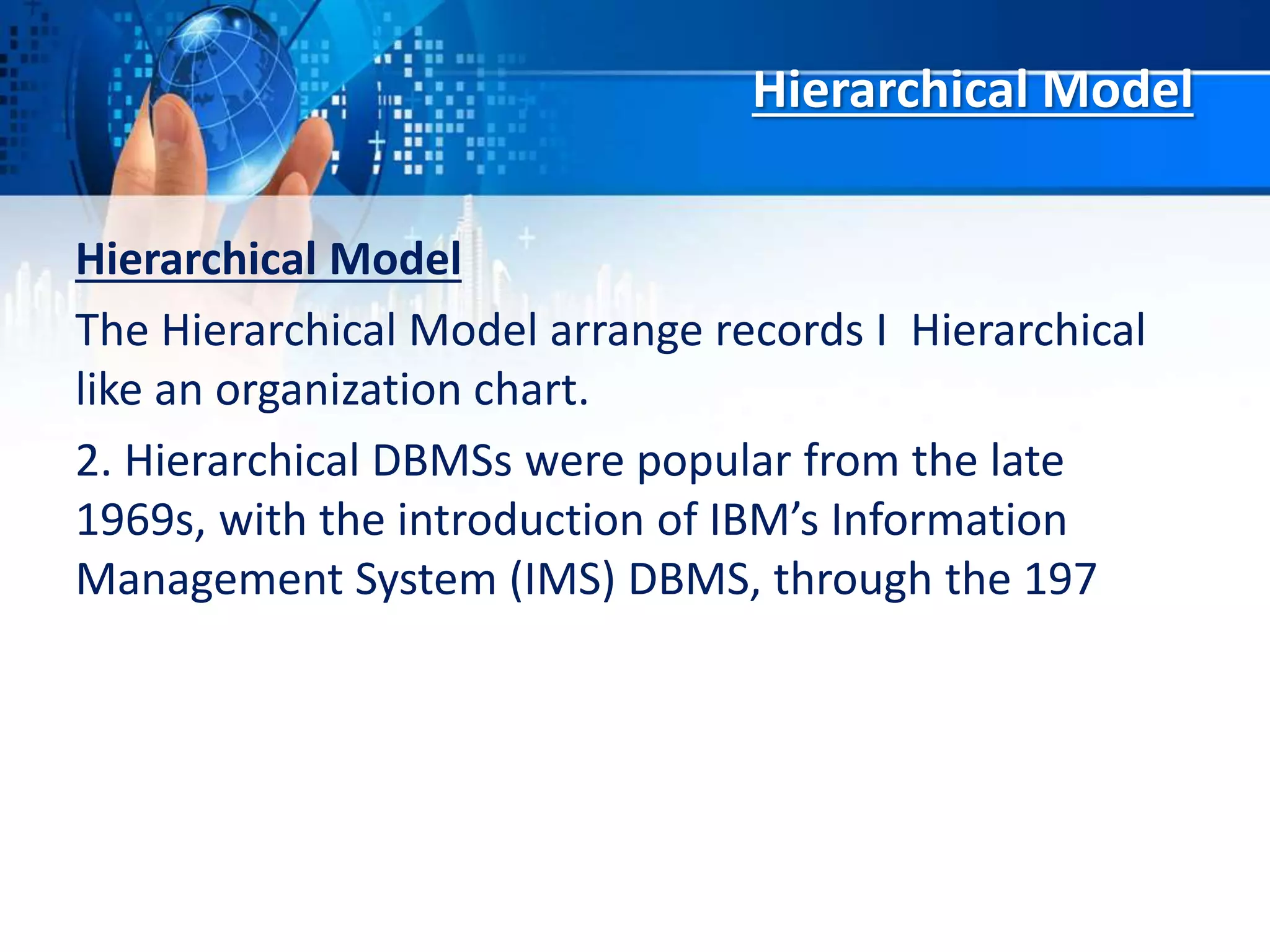 Hierarchical Model
Hierarchical Model
The Hierarchical Model arrange records I Hierarchical
like an organization chart.
2. Hierarchical DBMSs were popular from the late
1969s, with the introduction of IBM’s Information
Management System (IMS) DBMS, through the 197
 