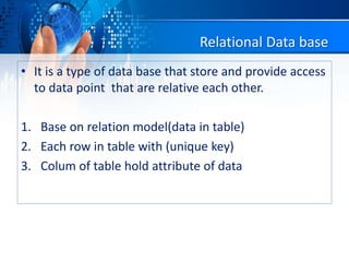 Relational Data base
• It is a type of data base that store and provide access
to data point that are relative each other.
1. Base on relation model(data in table)
2. Each row in table with (unique key)
3. Colum of table hold attribute of data
 