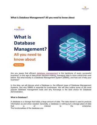 What is Database Management? All you need to know about
Are you aware that efficient database management is the backbone of every successful
business? In this age of data-driven decision-making, managing data is more critical than ever
before. But what exactly is a Database Management System (DBMS), and how can it help your
business?
In this blog, we will discuss what a Database is, the different types of Database Management
Systems, and why DBMS is essential for businesses. We will also outline some of the most
popular database management tools and why Konverge is the best choice for Database
Administration.
What is Database?
A database is a storage that holds a large amount of data. The data stored is used to produce
information as and when needed. Generally, a database is nothing but a storage place of data
that is of interest to the enterprise.
The functionalities of the database are-
 
