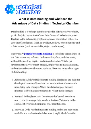 What is Data Binding and what are the
Advantage of Data Binding | Technical Chamber
Data binding is a concept commonly used in software development,
particularly in the context of user interfaces and web development.
It refers to the automatic synchronization or connection between a
user interface element (such as a widget, control, or component) and
a data source (such as a variable, object, or database).
The primary purpose of data binding is to ensure that changes in
the data source are reflected in the user interface, and vice versa,
without the need for explicit and manual updates. This helps
streamline the development process, improve code maintainability,
and enhance the overall user experience. Here are some advantages
of data binding:
1. Automatic Synchronization: Data binding eliminates the need for
developers to manually update the user interface whenever the
underlying data changes. When the data changes, the user
interface is automatically updated to reflect those changes.
2. Reduced Boilerplate Code: Developers don’t need to write as
much code to manage data synchronization. This reduces the
chances of errors and simplifies code maintenance.
3. Improved Code Readability: Data binding makes the code more
readable and understandable because it explicitly defines the
 
