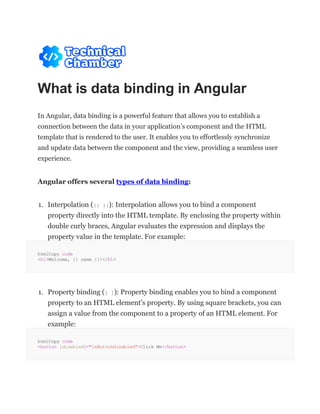 What is data binding in Angular
In Angular, data binding is a powerful feature that allows you to establish a
connection between the data in your application’s component and the HTML
template that is rendered to the user. It enables you to effortlessly synchronize
and update data between the component and the view, providing a seamless user
experience.
Angular offers several types of data binding:
1. Interpolation ({{ }}): Interpolation allows you to bind a component
property directly into the HTML template. By enclosing the property within
double curly braces, Angular evaluates the expression and displays the
property value in the template. For example:
htmlCopy code
<h1>Welcome, {{ name }}!</h1>
1. Property binding ([ ]): Property binding enables you to bind a component
property to an HTML element's property. By using square brackets, you can
assign a value from the component to a property of an HTML element. For
example:
htmlCopy code
<button [disabled]="isButtonDisabled">Click Me</button>
 