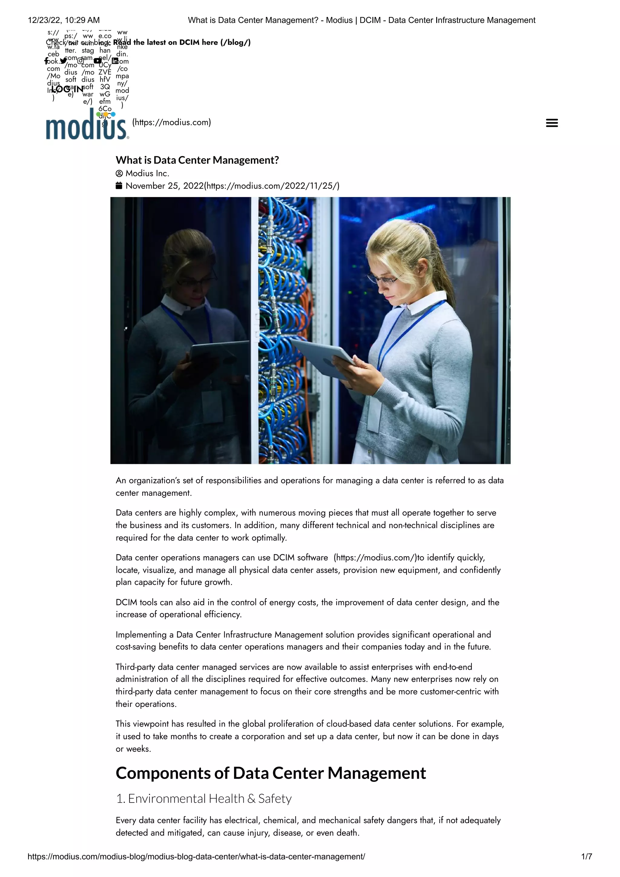 12/23/22, 10:29 AM What is Data Center Management? - Modius | DCIM - Data Center Infrastructure Management
https://modius.com/modius-blog/modius-blog-data-center/what-is-data-center-management/ 1/7
Check out our blog: Read the latest on DCIM here (/blog/)
s://
ww
w.fa
ceb
ook.
com
/Mo
dius
Inc/
)
(htt
ps:/
/twi
tter.
com
/mo
dius
soft
war
e)
s://
ww
w.in
stag
ram.
com
/mo
dius
soft
war
e/)
utub
e.co
m/c
han
nel/
UCy
ZVE
hfV
3Q
wG
efm
6Co
dljC
g)
ww
w.li
nke
din.
com
/co
mpa
ny/
mod
ius/
)
    
LOG IN
What is Data Center Management?
 Modius Inc.
 November 25, 2022(https://modius.com/2022/11/25/)
An organization’s set of responsibilities and operations for managing a data center is referred to as data
center management.
Data centers are highly complex, with numerous moving pieces that must all operate together to serve
the business and its customers. In addition, many different technical and non-technical disciplines are
required for the data center to work optimally.
Data center operations managers can use DCIM software (https://modius.com/)to identify quickly,
locate, visualize, and manage all physical data center assets, provision new equipment, and confidently
plan capacity for future growth.
DCIM tools can also aid in the control of energy costs, the improvement of data center design, and the
increase of operational efficiency.
Implementing a Data Center Infrastructure Management solution provides significant operational and
cost-saving benefits to data center operations managers and their companies today and in the future.
Third-party data center managed services are now available to assist enterprises with end-to-end
administration of all the disciplines required for effective outcomes. Many new enterprises now rely on
third-party data center management to focus on their core strengths and be more customer-centric with
their operations.
This viewpoint has resulted in the global proliferation of cloud-based data center solutions. For example,
it used to take months to create a corporation and set up a data center, but now it can be done in days
or weeks.
Components of Data Center Management
1. Environmental Health & Safety
Every data center facility has electrical, chemical, and mechanical safety dangers that, if not adequately
detected and mitigated, can cause injury, disease, or even death.
(https://modius.com) 
 