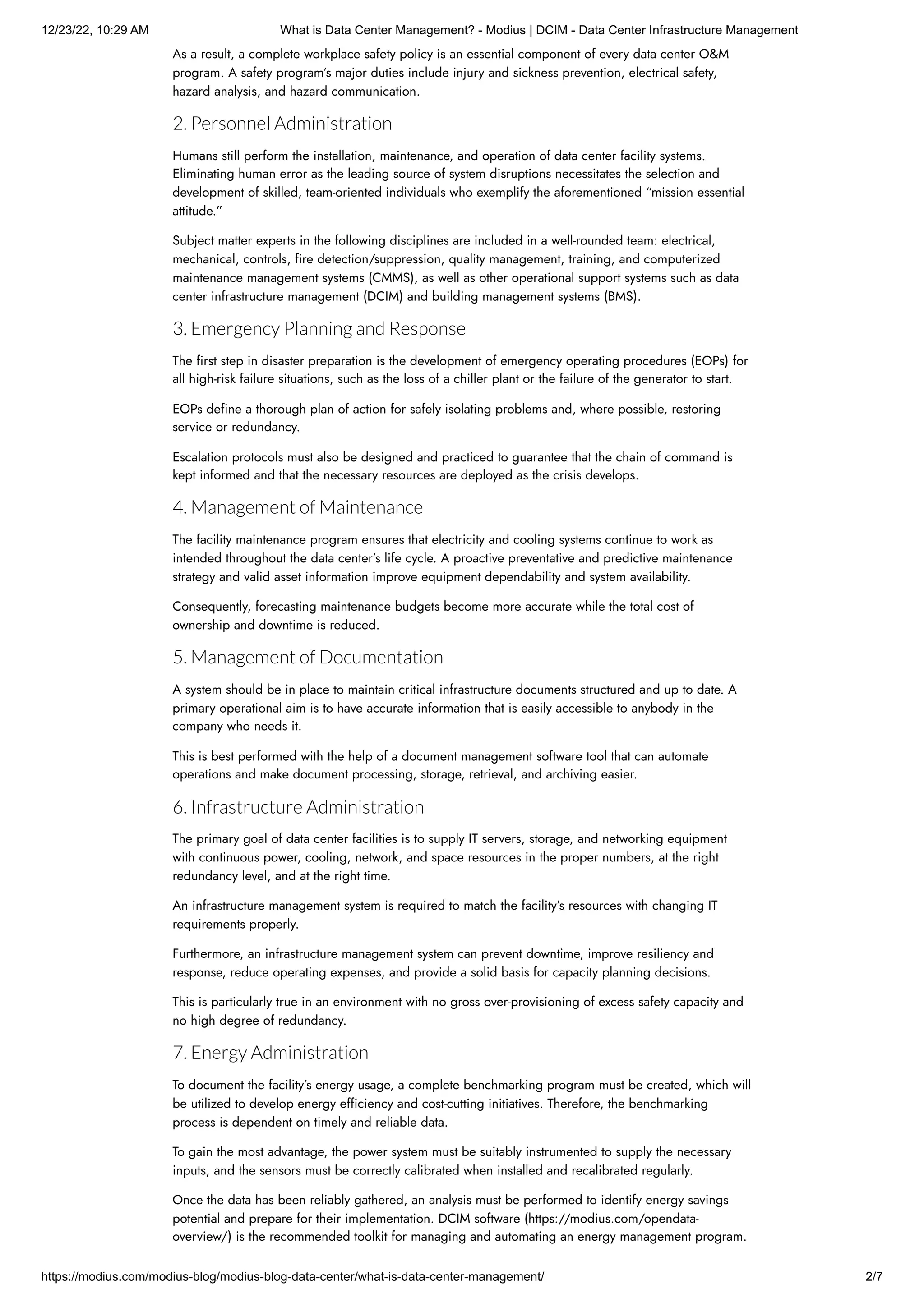 12/23/22, 10:29 AM What is Data Center Management? - Modius | DCIM - Data Center Infrastructure Management
https://modius.com/modius-blog/modius-blog-data-center/what-is-data-center-management/ 2/7
As a result, a complete workplace safety policy is an essential component of every data center O&M
program. A safety program’s major duties include injury and sickness prevention, electrical safety,
hazard analysis, and hazard communication.
2. Personnel Administration
Humans still perform the installation, maintenance, and operation of data center facility systems.
Eliminating human error as the leading source of system disruptions necessitates the selection and
development of skilled, team-oriented individuals who exemplify the aforementioned “mission essential
attitude.”
Subject matter experts in the following disciplines are included in a well-rounded team: electrical,
mechanical, controls, fire detection/suppression, quality management, training, and computerized
maintenance management systems (CMMS), as well as other operational support systems such as data
center infrastructure management (DCIM) and building management systems (BMS).
3. Emergency Planning and Response
The first step in disaster preparation is the development of emergency operating procedures (EOPs) for
all high-risk failure situations, such as the loss of a chiller plant or the failure of the generator to start.
EOPs define a thorough plan of action for safely isolating problems and, where possible, restoring
service or redundancy.
Escalation protocols must also be designed and practiced to guarantee that the chain of command is
kept informed and that the necessary resources are deployed as the crisis develops.
4. Management of Maintenance
The facility maintenance program ensures that electricity and cooling systems continue to work as
intended throughout the data center’s life cycle. A proactive preventative and predictive maintenance
strategy and valid asset information improve equipment dependability and system availability.
Consequently, forecasting maintenance budgets become more accurate while the total cost of
ownership and downtime is reduced.
5. Management of Documentation
A system should be in place to maintain critical infrastructure documents structured and up to date. A
primary operational aim is to have accurate information that is easily accessible to anybody in the
company who needs it.
This is best performed with the help of a document management software tool that can automate
operations and make document processing, storage, retrieval, and archiving easier.
6. Infrastructure Administration
The primary goal of data center facilities is to supply IT servers, storage, and networking equipment
with continuous power, cooling, network, and space resources in the proper numbers, at the right
redundancy level, and at the right time.
An infrastructure management system is required to match the facility’s resources with changing IT
requirements properly.
Furthermore, an infrastructure management system can prevent downtime, improve resiliency and
response, reduce operating expenses, and provide a solid basis for capacity planning decisions.
This is particularly true in an environment with no gross over-provisioning of excess safety capacity and
no high degree of redundancy.
7. Energy Administration
To document the facility’s energy usage, a complete benchmarking program must be created, which will
be utilized to develop energy efficiency and cost-cutting initiatives. Therefore, the benchmarking
process is dependent on timely and reliable data.
To gain the most advantage, the power system must be suitably instrumented to supply the necessary
inputs, and the sensors must be correctly calibrated when installed and recalibrated regularly.
Once the data has been reliably gathered, an analysis must be performed to identify energy savings
potential and prepare for their implementation. DCIM software (https://modius.com/opendata-
overview/) is the recommended toolkit for managing and automating an energy management program.
 