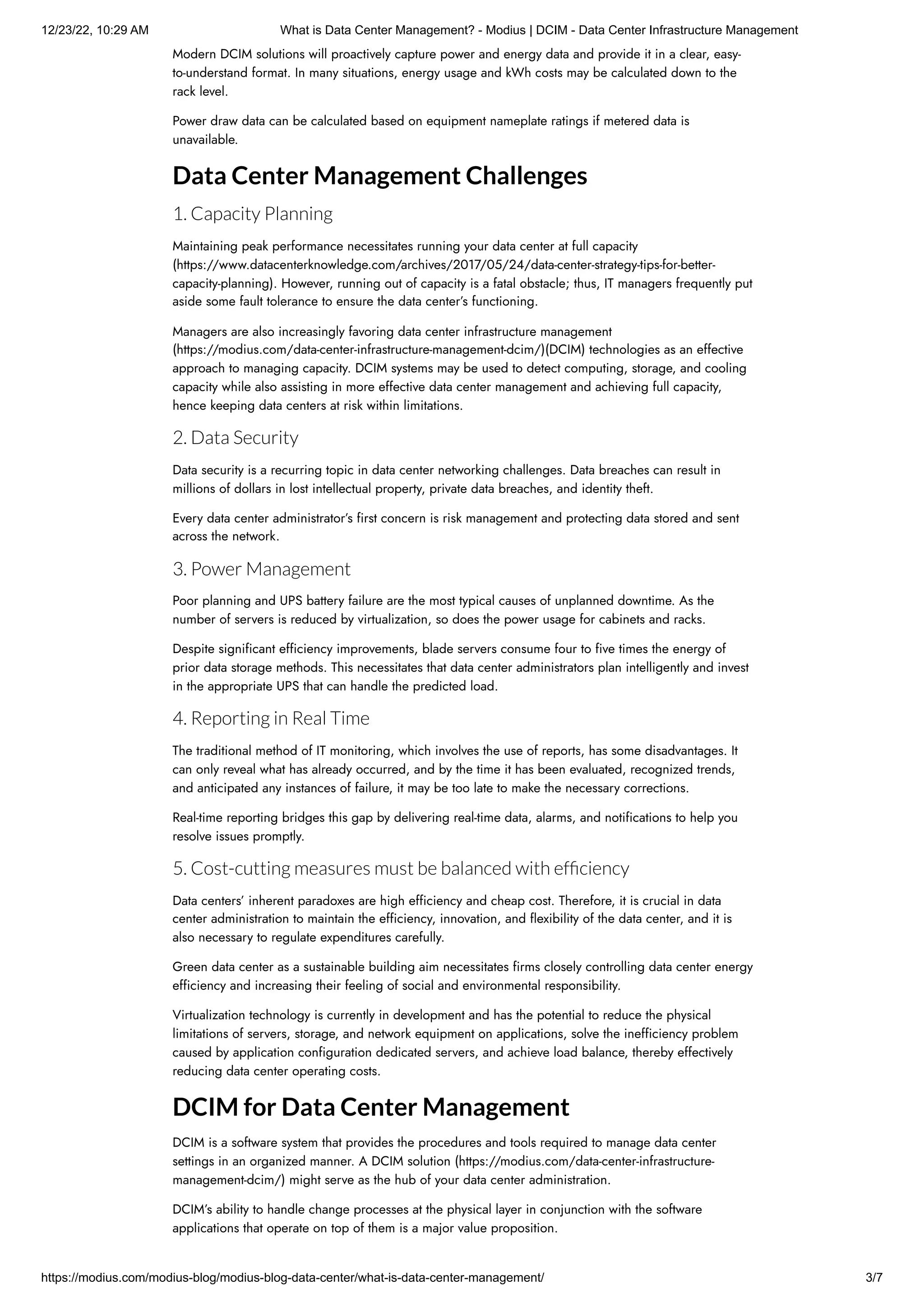 12/23/22, 10:29 AM What is Data Center Management? - Modius | DCIM - Data Center Infrastructure Management
https://modius.com/modius-blog/modius-blog-data-center/what-is-data-center-management/ 3/7
Modern DCIM solutions will proactively capture power and energy data and provide it in a clear, easy-
to-understand format. In many situations, energy usage and kWh costs may be calculated down to the
rack level.
Power draw data can be calculated based on equipment nameplate ratings if metered data is
unavailable.
Data Center Management Challenges
1. Capacity Planning
Maintaining peak performance necessitates running your data center at full capacity
(https://www.datacenterknowledge.com/archives/2017/05/24/data-center-strategy-tips-for-better-
capacity-planning). However, running out of capacity is a fatal obstacle; thus, IT managers frequently put
aside some fault tolerance to ensure the data center’s functioning.
Managers are also increasingly favoring data center infrastructure management
(https://modius.com/data-center-infrastructure-management-dcim/)(DCIM) technologies as an effective
approach to managing capacity. DCIM systems may be used to detect computing, storage, and cooling
capacity while also assisting in more effective data center management and achieving full capacity,
hence keeping data centers at risk within limitations.
2. Data Security
Data security is a recurring topic in data center networking challenges. Data breaches can result in
millions of dollars in lost intellectual property, private data breaches, and identity theft.
Every data center administrator’s first concern is risk management and protecting data stored and sent
across the network.
3. Power Management
Poor planning and UPS battery failure are the most typical causes of unplanned downtime. As the
number of servers is reduced by virtualization, so does the power usage for cabinets and racks.
Despite significant efficiency improvements, blade servers consume four to five times the energy of
prior data storage methods. This necessitates that data center administrators plan intelligently and invest
in the appropriate UPS that can handle the predicted load.
4. Reporting in Real Time
The traditional method of IT monitoring, which involves the use of reports, has some disadvantages. It
can only reveal what has already occurred, and by the time it has been evaluated, recognized trends,
and anticipated any instances of failure, it may be too late to make the necessary corrections.
Real-time reporting bridges this gap by delivering real-time data, alarms, and notifications to help you
resolve issues promptly.
5. Cost-cutting measures must be balanced with efficiency
Data centers’ inherent paradoxes are high efficiency and cheap cost. Therefore, it is crucial in data
center administration to maintain the efficiency, innovation, and flexibility of the data center, and it is
also necessary to regulate expenditures carefully.
Green data center as a sustainable building aim necessitates firms closely controlling data center energy
efficiency and increasing their feeling of social and environmental responsibility.
Virtualization technology is currently in development and has the potential to reduce the physical
limitations of servers, storage, and network equipment on applications, solve the inefficiency problem
caused by application configuration dedicated servers, and achieve load balance, thereby effectively
reducing data center operating costs.
DCIM for Data Center Management
DCIM is a software system that provides the procedures and tools required to manage data center
settings in an organized manner. A DCIM solution (https://modius.com/data-center-infrastructure-
management-dcim/) might serve as the hub of your data center administration.
DCIM’s ability to handle change processes at the physical layer in conjunction with the software
applications that operate on top of them is a major value proposition.
 