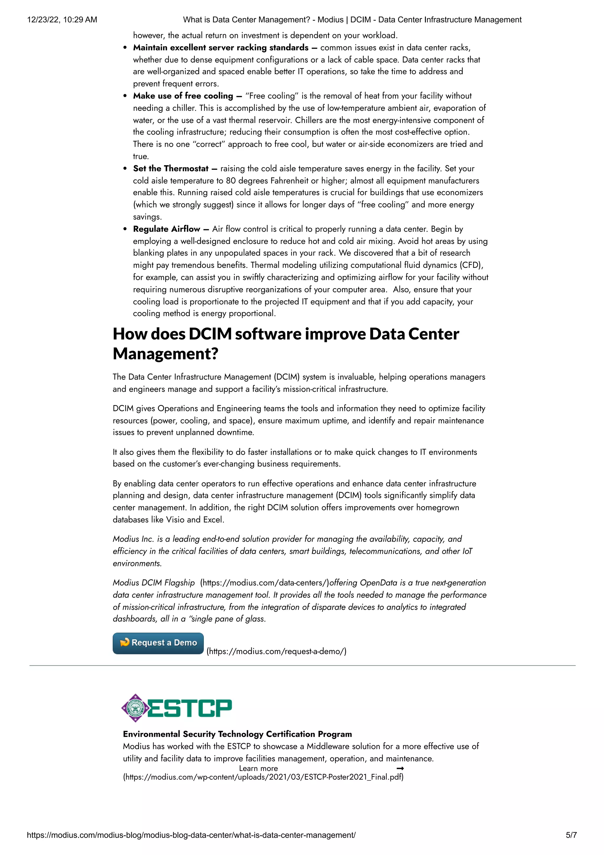 12/23/22, 10:29 AM What is Data Center Management? - Modius | DCIM - Data Center Infrastructure Management
https://modius.com/modius-blog/modius-blog-data-center/what-is-data-center-management/ 5/7
however, the actual return on investment is dependent on your workload.
Maintain excellent server racking standards – common issues exist in data center racks,
whether due to dense equipment configurations or a lack of cable space. Data center racks that
are well-organized and spaced enable better IT operations, so take the time to address and
prevent frequent errors.
Make use of free cooling – “Free cooling” is the removal of heat from your facility without
needing a chiller. This is accomplished by the use of low-temperature ambient air, evaporation of
water, or the use of a vast thermal reservoir. Chillers are the most energy-intensive component of
the cooling infrastructure; reducing their consumption is often the most cost-effective option.
There is no one “correct” approach to free cool, but water or air-side economizers are tried and
true.
Set the Thermostat – raising the cold aisle temperature saves energy in the facility. Set your
cold aisle temperature to 80 degrees Fahrenheit or higher; almost all equipment manufacturers
enable this. Running raised cold aisle temperatures is crucial for buildings that use economizers
(which we strongly suggest) since it allows for longer days of “free cooling” and more energy
savings.
Regulate Airflow – Air flow control is critical to properly running a data center. Begin by
employing a well-designed enclosure to reduce hot and cold air mixing. Avoid hot areas by using
blanking plates in any unpopulated spaces in your rack. We discovered that a bit of research
might pay tremendous benefits. Thermal modeling utilizing computational fluid dynamics (CFD),
for example, can assist you in swiftly characterizing and optimizing airflow for your facility without
requiring numerous disruptive reorganizations of your computer area. Also, ensure that your
cooling load is proportionate to the projected IT equipment and that if you add capacity, your
cooling method is energy proportional.
How does DCIM software improve Data Center
Management?
The Data Center Infrastructure Management (DCIM) system is invaluable, helping operations managers
and engineers manage and support a facility’s mission-critical infrastructure.
DCIM gives Operations and Engineering teams the tools and information they need to optimize facility
resources (power, cooling, and space), ensure maximum uptime, and identify and repair maintenance
issues to prevent unplanned downtime.
It also gives them the flexibility to do faster installations or to make quick changes to IT environments
based on the customer’s ever-changing business requirements.
By enabling data center operators to run effective operations and enhance data center infrastructure
planning and design, data center infrastructure management (DCIM) tools significantly simplify data
center management. In addition, the right DCIM solution offers improvements over homegrown
databases like Visio and Excel.
Modius Inc. is a leading end-to-end solution provider for managing the availability, capacity, and
efficiency in the critical facilities of data centers, smart buildings, telecommunications, and other IoT
environments.
Modius DCIM Flagship (https://modius.com/data-centers/)offering OpenData is a true next-generation
data center infrastructure management tool. It provides all the tools needed to manage the performance
of mission-critical infrastructure, from the integration of disparate devices to analytics to integrated
dashboards, all in a “single pane of glass.
(https://modius.com/request-a-demo/)
Environmental Security Technology Certification Program
Modius has worked with the ESTCP to showcase a Middleware solution for a more effective use of
utility and facility data to improve facilities management, operation, and maintenance.
Learn more 
(https://modius.com/wp-content/uploads/2021/03/ESTCP-Poster2021_Final.pdf)
 