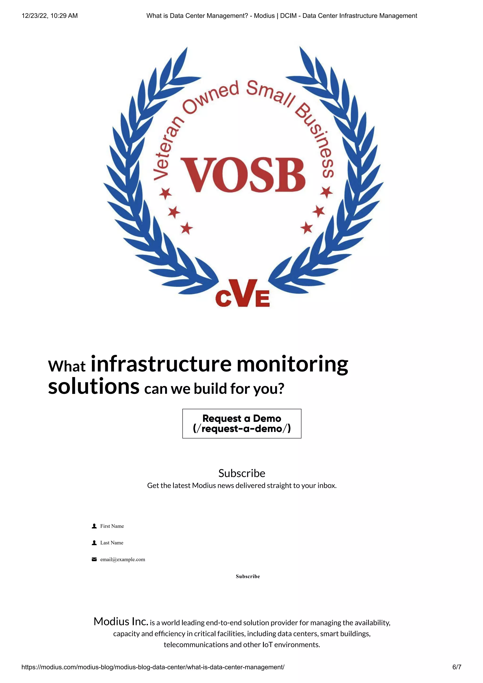 12/23/22, 10:29 AM What is Data Center Management? - Modius | DCIM - Data Center Infrastructure Management
https://modius.com/modius-blog/modius-blog-data-center/what-is-data-center-management/ 6/7
What infrastructure monitoring
solutions can we build for you?
Request a Demo
(/request-a-demo/)
Subscribe
Get the latest Modius news delivered straight to your inbox.
 First Name
 Last Name
 email@example.com
Subscribe
Modius Inc.is a world leading end-to-end solution provider for managing the availability,
capacity and efficiency in critical facilities, including data centers, smart buildings,
telecommunications and other IoT environments.
 