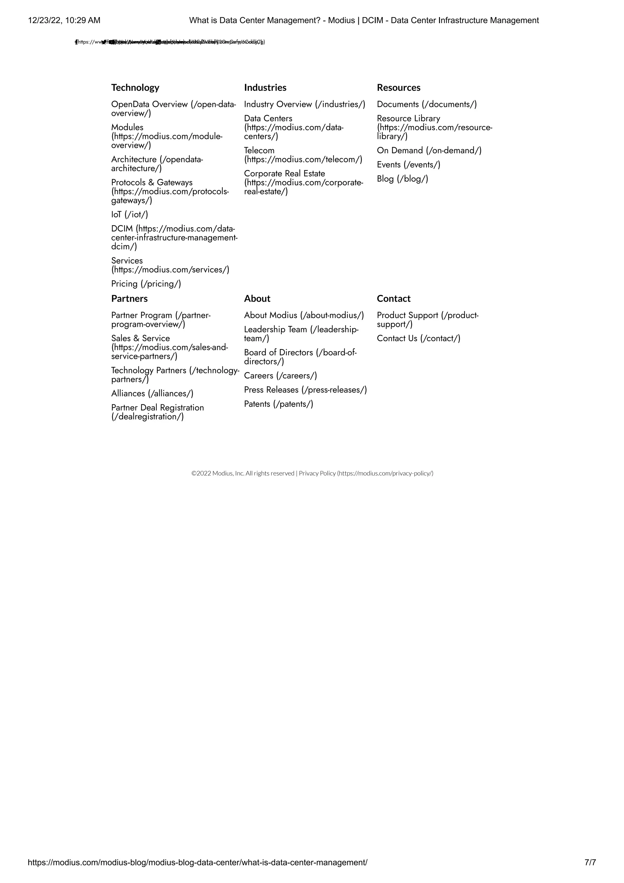12/23/22, 10:29 AM What is Data Center Management? - Modius | DCIM - Data Center Infrastructure Management
https://modius.com/modius-blog/modius-blog-data-center/what-is-data-center-management/ 7/7
(https://www.facebook.com/ModiusInc/)
(https://twitter.com/modiussoftware)
(https://www.instagram.com/modiussoftware/)
(https://www.youtube.com/channel/UCyZVEhfV3QwGefm6CodljCg)
(https://www.linkedin.com/company/modius/)
  
 
Technology
OpenData Overview (/open-data-
overview/)
Modules
(https://modius.com/module-
overview/)
Architecture (/opendata-
architecture/)
Protocols & Gateways
(https://modius.com/protocols-
gateways/)
IoT (/iot/)
DCIM (https://modius.com/data-
center-infrastructure-management-
dcim/)
Services
(https://modius.com/services/)
Pricing (/pricing/)
Industries
Industry Overview (/industries/)
Data Centers
(https://modius.com/data-
centers/)
Telecom
(https://modius.com/telecom/)
Corporate Real Estate
(https://modius.com/corporate-
real-estate/)
Resources
Documents (/documents/)
Resource Library
(https://modius.com/resource-
library/)
On Demand (/on-demand/)
Events (/events/)
Blog (/blog/)
Partners
Partner Program (/partner-
program-overview/)
Sales & Service
(https://modius.com/sales-and-
service-partners/)
Technology Partners (/technology-
partners/)
Alliances (/alliances/)
Partner Deal Registration
(/dealregistration/)
About
About Modius (/about-modius/)
Leadership Team (/leadership-
team/)
Board of Directors (/board-of-
directors/)
Careers (/careers/)
Press Releases (/press-releases/)
Patents (/patents/)
Contact
Product Support (/product-
support/)
Contact Us (/contact/)
©2022 Modius, Inc. All rights reserved | Privacy Policy (https://modius.com/privacy-policy/)
 