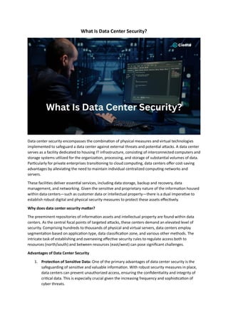 What Is Data Center Security?
Data center security encompasses the combination of physical measures and virtual technologies
implemented to safeguard a data center against external threats and potential attacks. A data center
serves as a facility dedicated to housing IT infrastructure, consisting of interconnected computers and
storage systems utilized for the organization, processing, and storage of substantial volumes of data.
Particularly for private enterprises transitioning to cloud computing, data centers offer cost-saving
advantages by alleviating the need to maintain individual centralized computing networks and
servers.
These facilities deliver essential services, including data storage, backup and recovery, data
management, and networking. Given the sensitive and proprietary nature of the information housed
within data centers—such as customer data or intellectual property—there is a dual imperative to
establish robust digital and physical security measures to protect these assets effectively.
Why does data center security matter?
The preeminent repositories of information assets and intellectual property are found within data
centers. As the central focal points of targeted attacks, these centers demand an elevated level of
security. Comprising hundreds to thousands of physical and virtual servers, data centers employ
segmentation based on application type, data classification zone, and various other methods. The
intricate task of establishing and overseeing effective security rules to regulate access both to
resources (north/south) and between resources (east/west) can pose significant challenges.
Advantages of Data Center Security
1. Protection of Sensitive Data: One of the primary advantages of data center security is the
safeguarding of sensitive and valuable information. With robust security measures in place,
data centers can prevent unauthorized access, ensuring the confidentiality and integrity of
critical data. This is especially crucial given the increasing frequency and sophistication of
cyber threats.
 