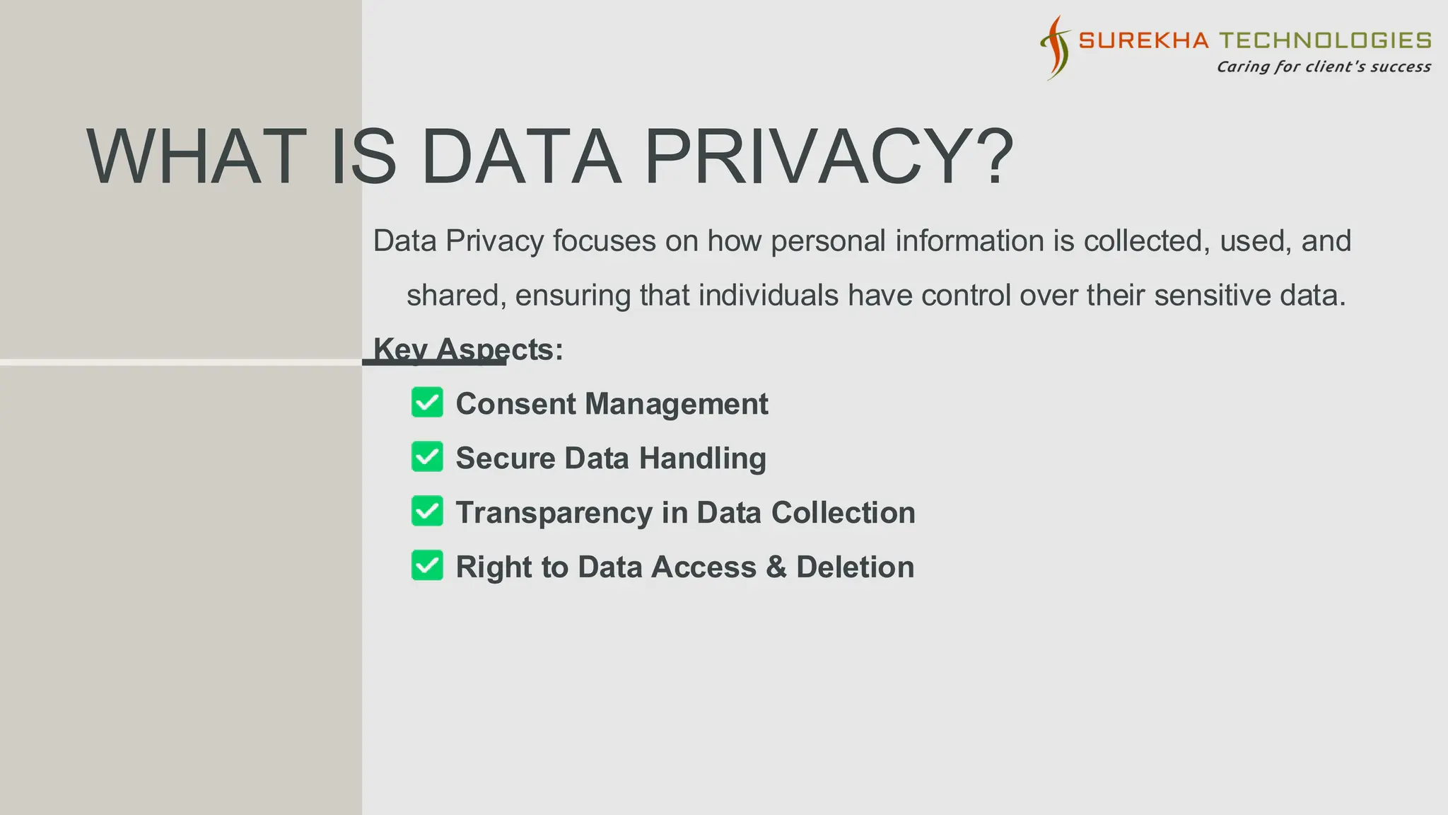 WHAT IS DATA PRIVACY?
Data Privacy focuses on how personal information is collected, used, and
shared, ensuring that individuals have control over their sensitive data.
Key Aspects:
Consent Management
Secure Data Handling
Transparency in Data Collection
Right to Data Access & Deletion
 