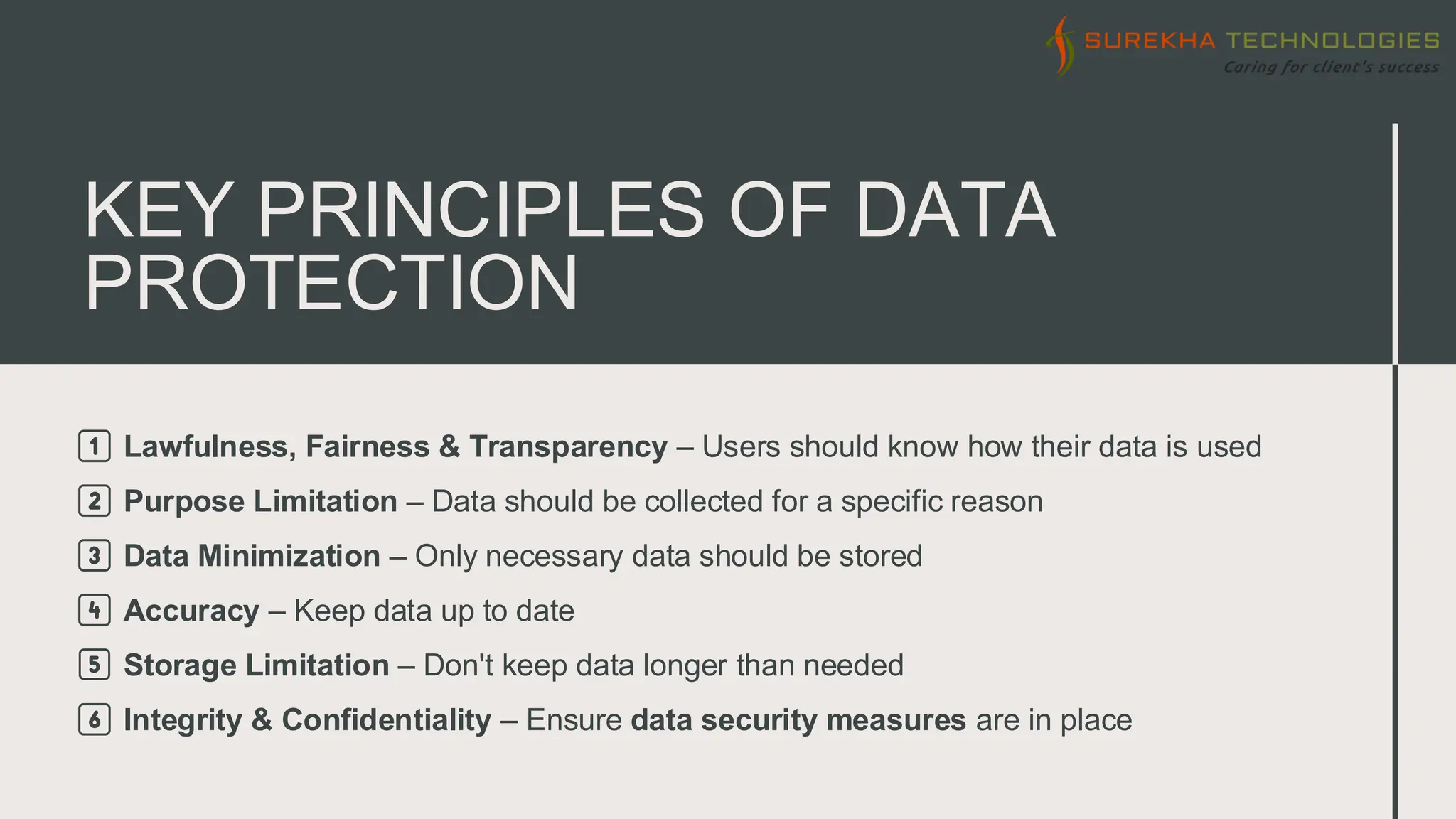 KEY PRINCIPLES OF DATA
PROTECTION
1️⃣ Lawfulness, Fairness & Transparency – Users should know how their data is used
2️⃣ Purpose Limitation – Data should be collected for a specific reason
3️⃣ Data Minimization – Only necessary data should be stored
4️⃣ Accuracy – Keep data up to date
5️⃣ Storage Limitation – Don't keep data longer than needed
6️⃣ Integrity & Confidentiality – Ensure data security measures are in place
 