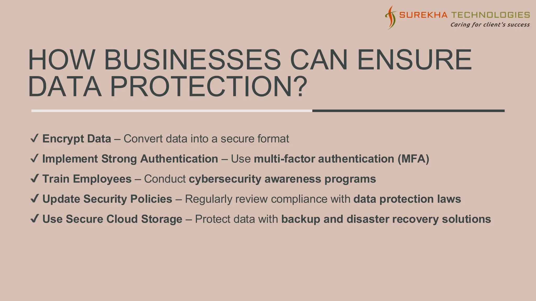 HOW BUSINESSES CAN ENSURE
DATA PROTECTION?
Encrypt Data – Convert data into a secure format
Implement Strong Authentication – Use multi-factor authentication (MFA)
Train Employees – Conduct cybersecurity awareness programs
Update Security Policies – Regularly review compliance with data protection laws
Use Secure Cloud Storage – Protect data with backup and disaster recovery solutions
 