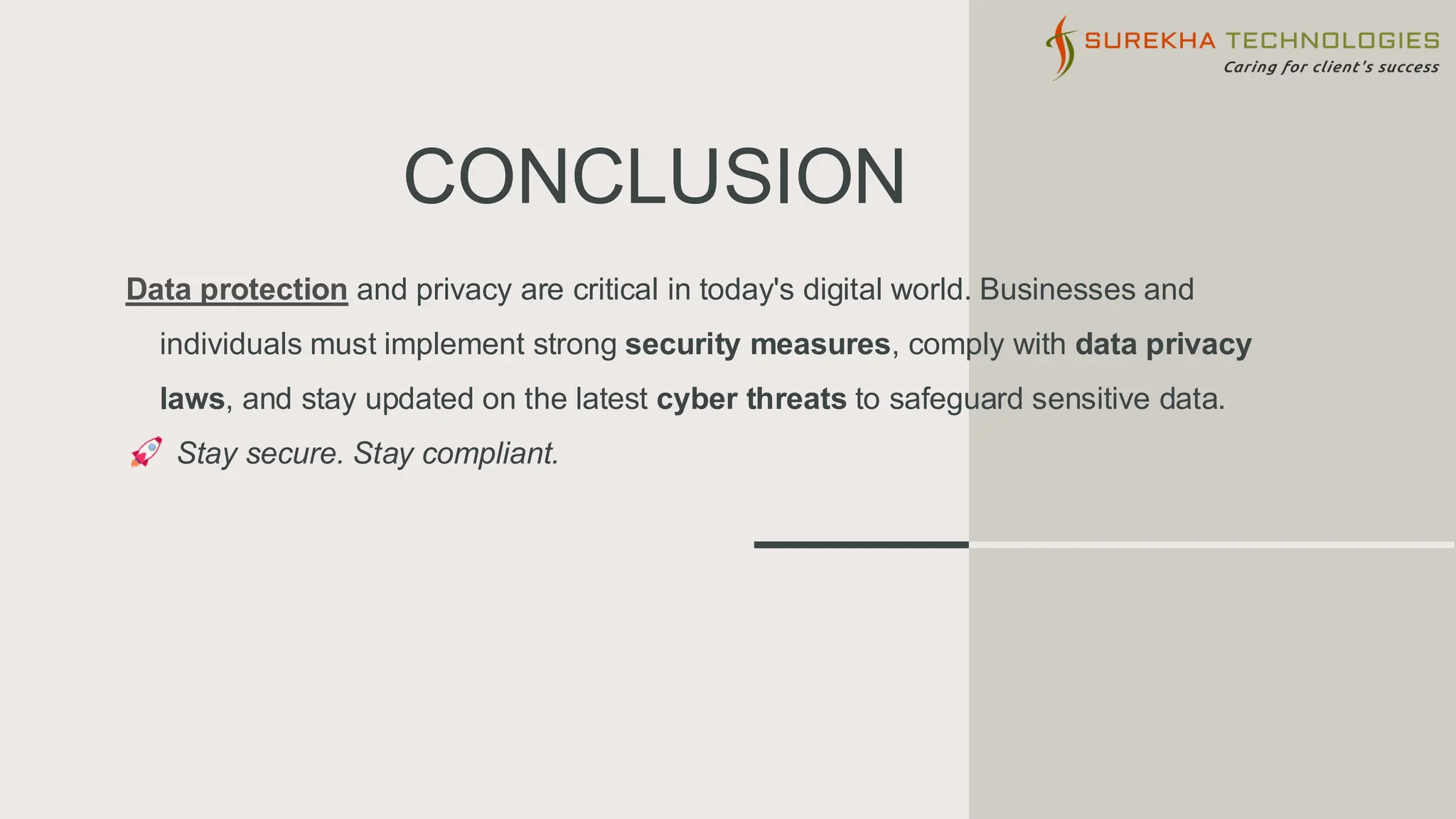 CONCLUSION
Data protection and privacy are critical in today's digital world. Businesses and
individuals must implement strong security measures, comply with data privacy
laws, and stay updated on the latest cyber threats to safeguard sensitive data.
Stay secure. Stay compliant.
 