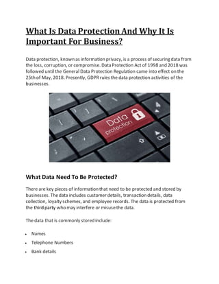 What Is Data Protection And Why It Is
Important For Business?
Data protection, known as information privacy, is a process of securing data from
the loss, corruption, or compromise. Data Protection Act of 1998 and 2018 was
followed until the General Data Protection Regulation came into effect on the
25th of May, 2018. Presently, GDPRrules the data protection activities of the
businesses.
What Data Need To Be Protected?
There are key pieces of information that need to be protected and stored by
businesses. Thedata includes customer details, transaction details, data
collection, loyalty schemes, and employee records. The data is protected from
the third party who may interfere or misusethe data.
The data that is commonly stored include:
 Names
 Telephone Numbers
 Bank details
 
