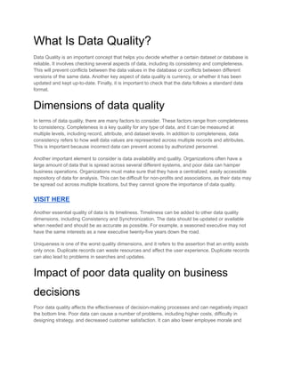 What Is Data Quality?
Data Quality is an important concept that helps you decide whether a certain dataset or database is
reliable. It involves checking several aspects of data, including its consistency and completeness.
This will prevent conflicts between the data values in the database or conflicts between different
versions of the same data. Another key aspect of data quality is currency, or whether it has been
updated and kept up-to-date. Finally, it is important to check that the data follows a standard data
format.
Dimensions of data quality
In terms of data quality, there are many factors to consider. These factors range from completeness
to consistency. Completeness is a key quality for any type of data, and it can be measured at
multiple levels, including record, attribute, and dataset levels. In addition to completeness, data
consistency refers to how well data values are represented across multiple records and attributes.
This is important because incorrect data can prevent access by authorized personnel.
Another important element to consider is data availability and quality. Organizations often have a
large amount of data that is spread across several different systems, and poor data can hamper
business operations. Organizations must make sure that they have a centralized, easily accessible
repository of data for analysis. This can be difficult for non-profits and associations, as their data may
be spread out across multiple locations, but they cannot ignore the importance of data quality.
VISIT HERE
Another essential quality of data is its timeliness. Timeliness can be added to other data quality
dimensions, including Consistency and Synchronization. The data should be updated or available
when needed and should be as accurate as possible. For example, a seasoned executive may not
have the same interests as a new executive twenty-five years down the road.
Uniqueness is one of the worst quality dimensions, and it refers to the assertion that an entity exists
only once. Duplicate records can waste resources and affect the user experience. Duplicate records
can also lead to problems in searches and updates.
Impact of poor data quality on business
decisions
Poor data quality affects the effectiveness of decision-making processes and can negatively impact
the bottom line. Poor data can cause a number of problems, including higher costs, difficulty in
designing strategy, and decreased customer satisfaction. It can also lower employee morale and
 