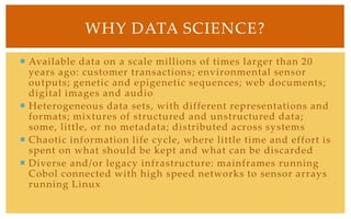 Available data on a scale millions of times larger than 20 years ago: customer transactions; environmental sensor outputs; genetic and epigenetic sequences; web documents; digital images and audioHeterogeneous data sets, with different representations and formats; mixtures of structured and unstructured data; some, little, or no metadata; distributed across systemsChaotic information life cycle, where little time and effort is spent on what should be kept and what can be discardedDiverse and/or legacy infrastructure: mainframes running Cobol connected with high speed networks to sensor arrays running LinuxWhy Data Science?