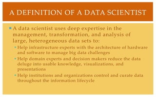 A Definition of A Data ScientistA data scientist uses deep expertise in the management, transformation, and analysis of large, heterogeneous data sets to:Help infrastructure experts with the architecture of hardware and software to manage big data challengesHelp domain experts and decision makers reduce the data deluge into usable knowledge, visualizations, and presentationsHelp institutions and organizations control and curate data throughout the information lifecycle