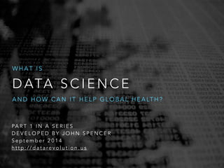 WHAT IS 
DATA SCIENCE 
AND HOW CAN IT HELP GLOBAL HEALTH? 
PART 1 IN A SERIES 
DEVELOPED BY JOHN SPENCER 
September 2014 
h t t p : / / d a t a re v o l u t i o n . u s 
 