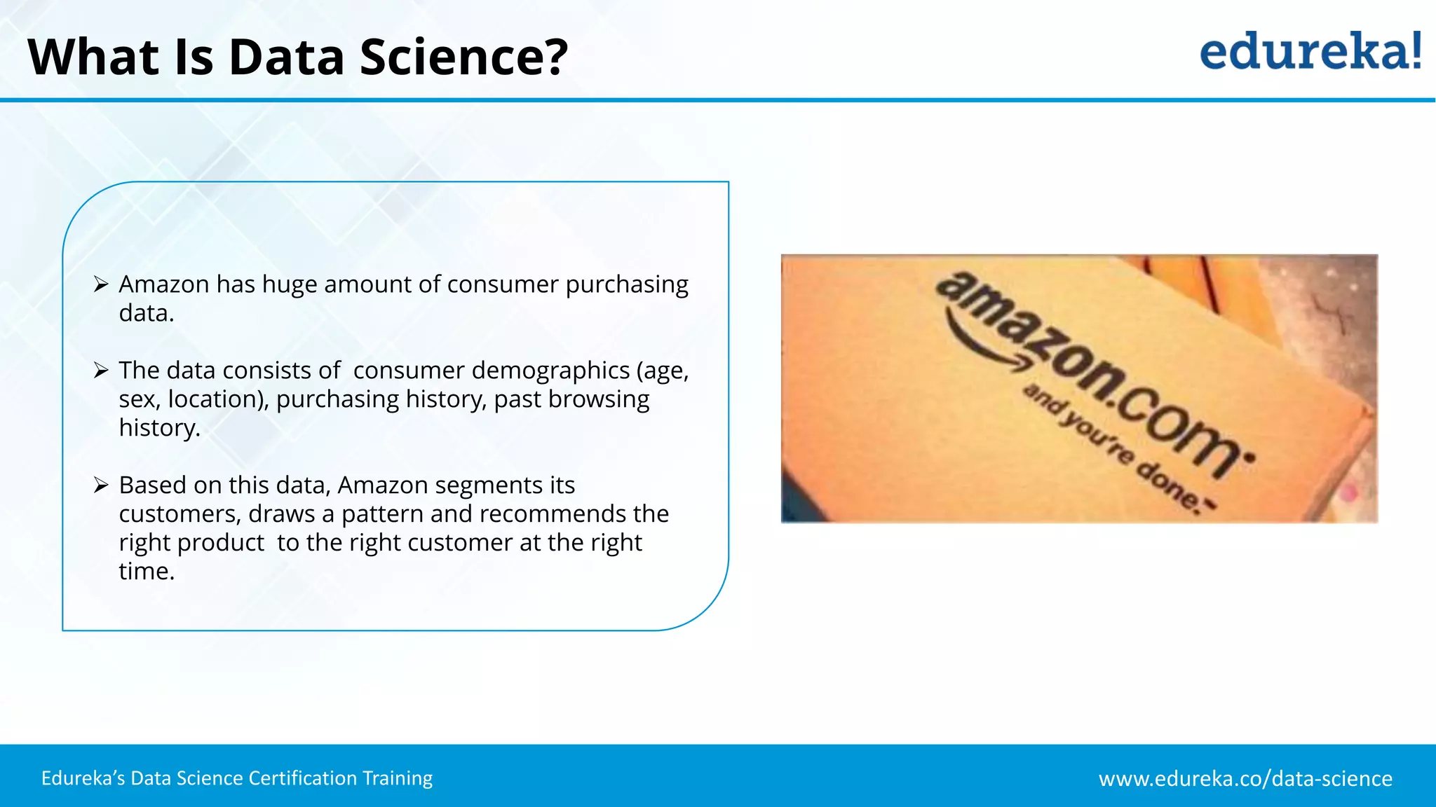 www.edureka.co/data-science
Edureka’s Data Science Certification Training
What Is Data Science?
 Amazon has huge amount of consumer purchasing
data.
 The data consists of consumer demographics (age,
sex, location), purchasing history, past browsing
history.
 Based on this data, Amazon segments its
customers, draws a pattern and recommends the
right product to the right customer at the right
time.
 