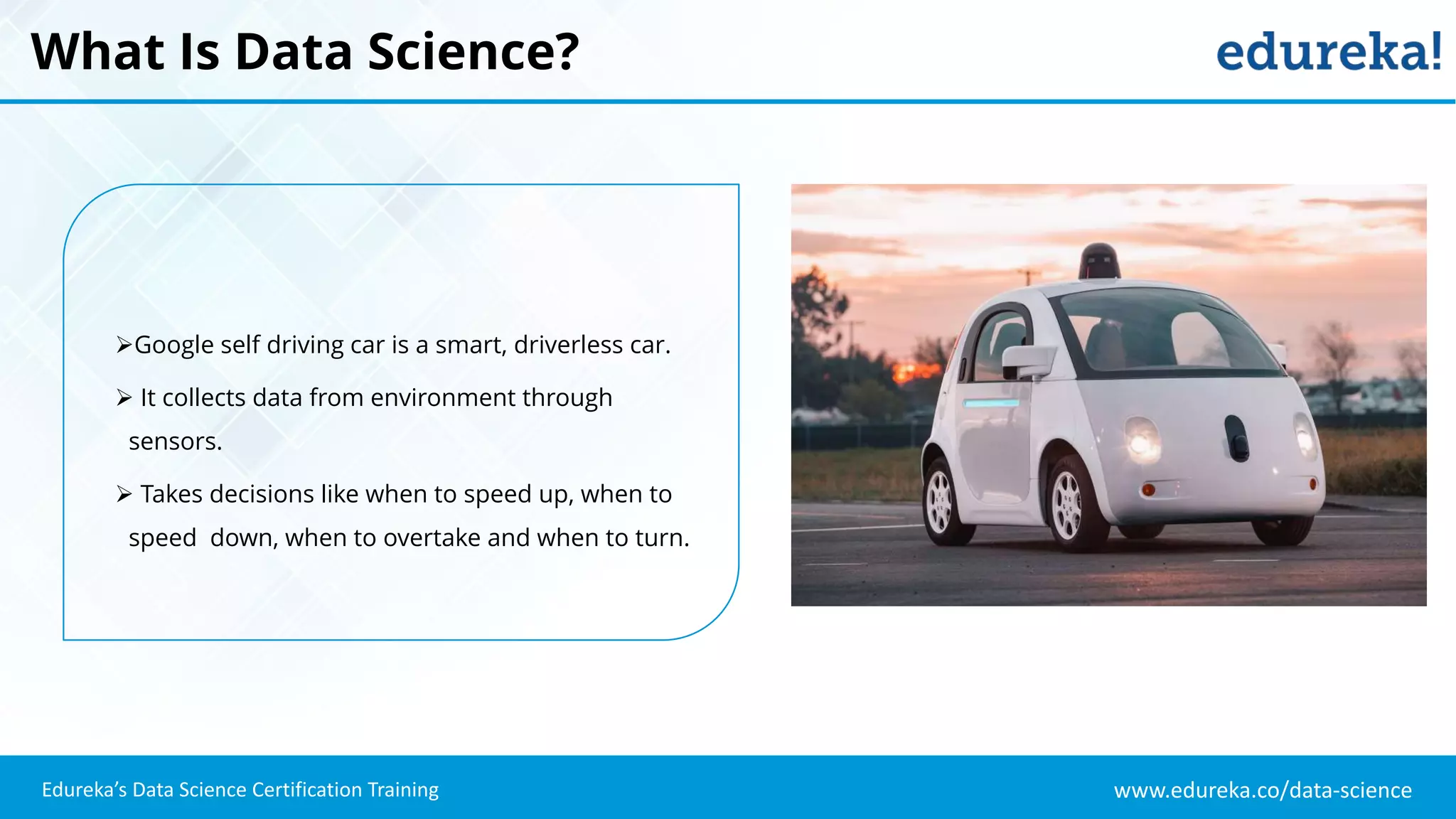 www.edureka.co/data-science
Edureka’s Data Science Certification Training
What Is Data Science?
Google self driving car is a smart, driverless car.
 It collects data from environment through
sensors.
 Takes decisions like when to speed up, when to
speed down, when to overtake and when to turn.
 