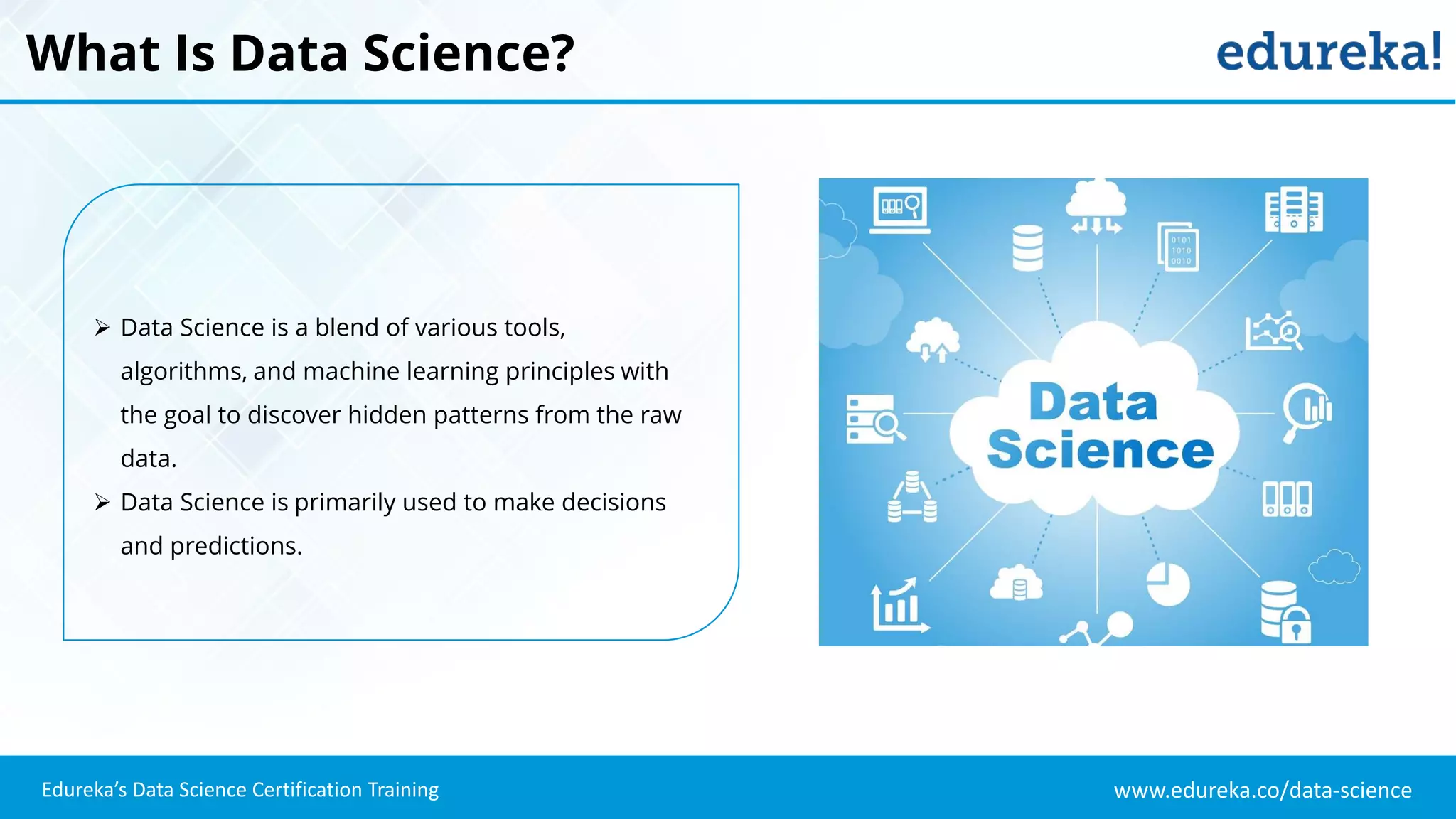 www.edureka.co/data-science
Edureka’s Data Science Certification Training
What Is Data Science?
 Data Science is a blend of various tools,
algorithms, and machine learning principles with
the goal to discover hidden patterns from the raw
data.
 Data Science is primarily used to make decisions
and predictions.
 