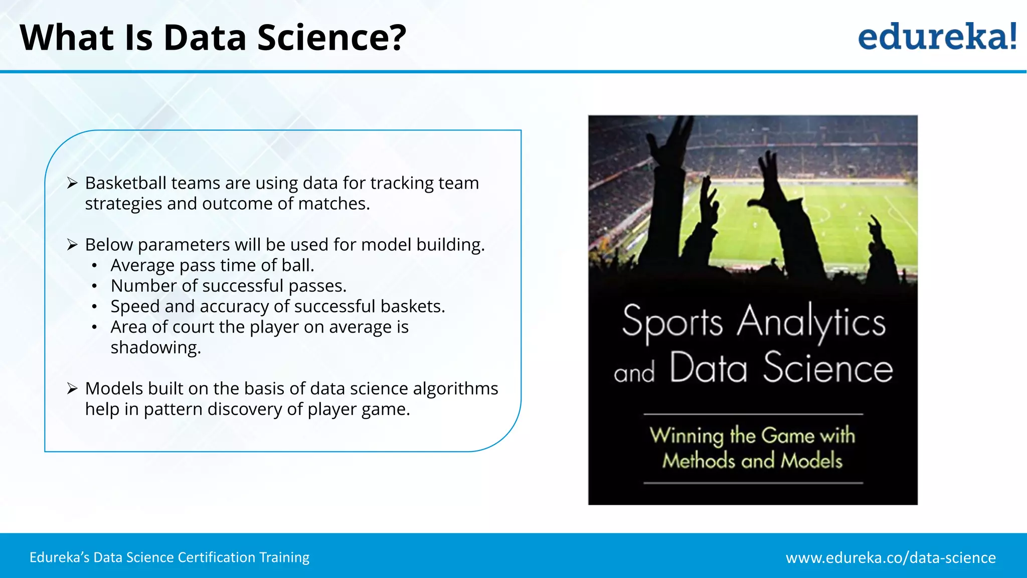 www.edureka.co/data-science
Edureka’s Data Science Certification Training
What Is Data Science?
 Basketball teams are using data for tracking team
strategies and outcome of matches.
 Below parameters will be used for model building.
• Average pass time of ball.
• Number of successful passes.
• Speed and accuracy of successful baskets.
• Area of court the player on average is
shadowing.
 Models built on the basis of data science algorithms
help in pattern discovery of player game.
 