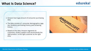 www.edureka.co/data-science
Edureka’s Data Science Certification Training
What Is Data Science?
 Amazon has huge amount of consumer purchasing
data.
 The data consists of consumer demographics (age,
sex, location), purchasing history, past browsing
history.
 Based on this data, Amazon segments its
customers, draws a pattern and recommends the
right product to the right customer at the right
time.
 