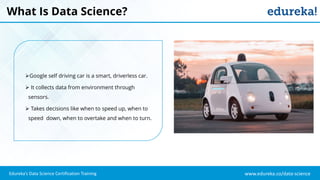 www.edureka.co/data-science
Edureka’s Data Science Certification Training
What Is Data Science?
Google self driving car is a smart, driverless car.
 It collects data from environment through
sensors.
 Takes decisions like when to speed up, when to
speed down, when to overtake and when to turn.
 