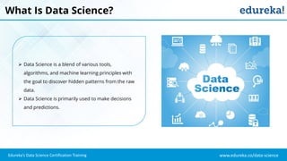 www.edureka.co/data-science
Edureka’s Data Science Certification Training
What Is Data Science?
 Data Science is a blend of various tools,
algorithms, and machine learning principles with
the goal to discover hidden patterns from the raw
data.
 Data Science is primarily used to make decisions
and predictions.
 