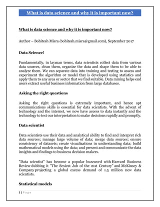 1 | P a g e
What is data science and why it is important now?
What is data science and why it is important now?
Author – Bohitesh Misra (bohitesh.misra@gmail.com), September 2017
Data Science!
Fundamentally, in layman terms, data scientists collect data from various
data sources, clean them, organize the data and shape them to be able to
analyze them. We can separate data into training and testing to assess and
experiment the algorithm or model that is developed using statistics and
apply them to any area or sector that we find suitable. Data mining helps end
users extract useful business information from large databases.
Asking the right questions
Asking the right questions is extremely important, and hence apt
communications skills is essential for data scientists. With the advent of
technology and the internet, we now have access to data instantly and the
technology to test our interpretation to make decisions rapidly and promptly.
Data scientist
Data scientists use their data and analytical ability to find and interpret rich
data sources; manage large volume of data; merge data sources; ensure
consistency of datasets; create visualizations in understanding data; build
mathematical models using the data; and present and communicate the data
insights and findings to business decision makers.
"Data scientist" has become a popular buzzword with Harvard Business
Review dubbing it "The Sexiest Job of the 21st Century" and McKinsey &
Company projecting a global excess demand of 1.5 million new data
scientists.
Statistical models
 