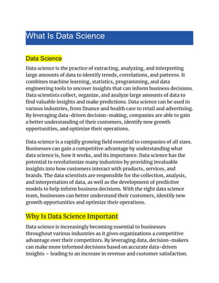 What Is Data Science
Data Science
Data science is the practice of extracting, analyzing, and interpreting
large amounts of data to identify trends, correlations, and patterns. It
combines machine learning, statistics, programming, and data
engineering tools to uncover insights that can inform business decisions.
Data scientists collect, organize, and analyze large amounts of data to
find valuable insights and make predictions. Data science can be used in
various industries, from finance and health care to retail and advertising.
By leveraging data-driven decision-making, companies are able to gain
a better understanding of their customers, identify new growth
opportunities, and optimize their operations.
Data science is a rapidly growing field essential to companies of all sizes.
Businesses can gain a competitive advantage by understanding what
data science is, how it works, and its importance. Data science has the
potential to revolutionize many industries by providing invaluable
insights into how customers interact with products, services, and
brands. The data scientists are responsible for the collection, analysis,
and interpretation of data, as well as the development of predictive
models to help inform business decisions. With the right data science
team, businesses can better understand their customers, identify new
growth opportunities and optimize their operations.
Why Is Data Science Important
Data science is increasingly becoming essential to businesses
throughout various industries as it gives organizations a competitive
advantage over their competitors. By leveraging data, decision-makers
can make more informed decisions based on accurate data-driven
insights – leading to an increase in revenue and customer satisfaction.
 