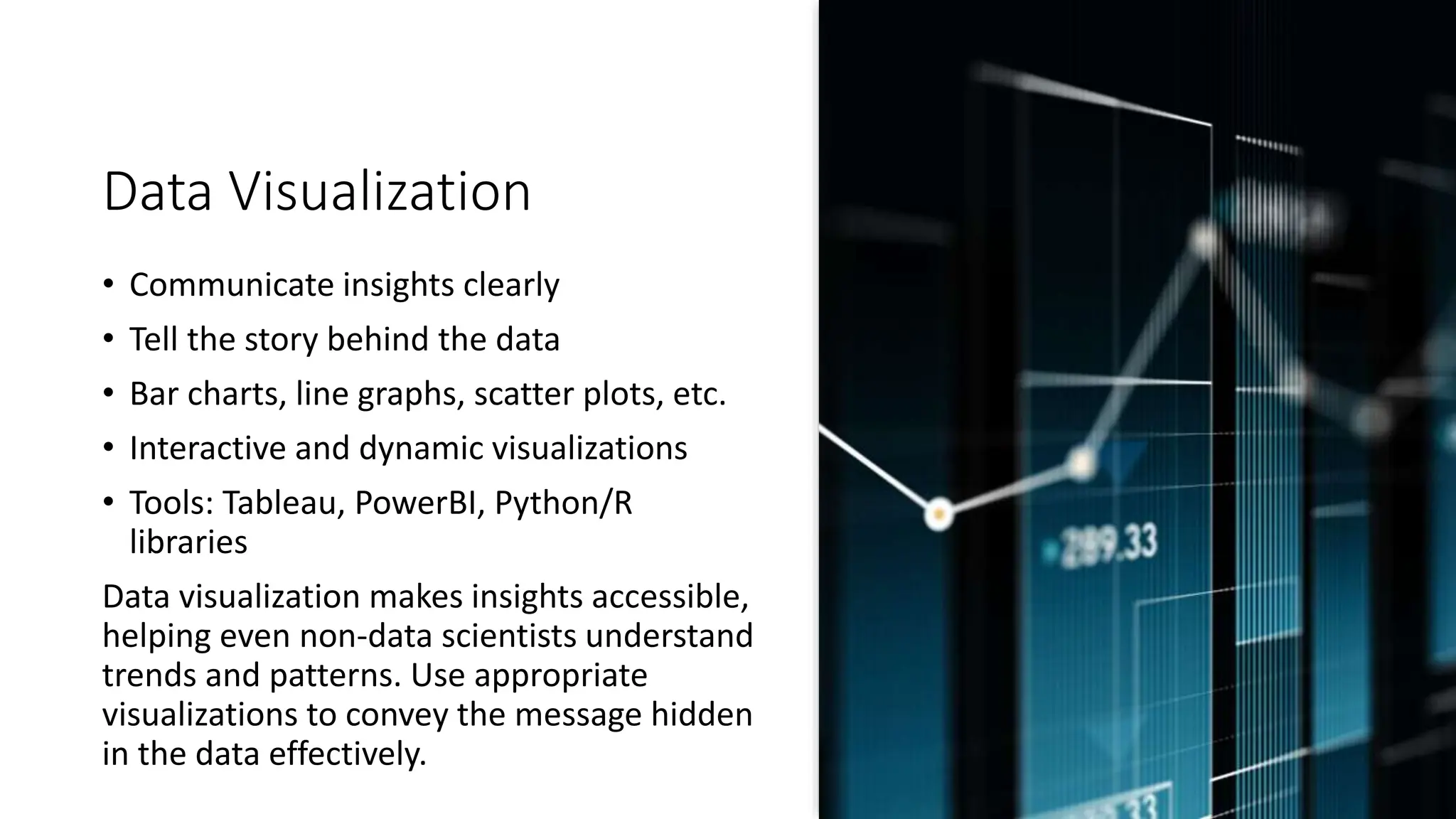 Data Visualization
• Communicate insights clearly
• Tell the story behind the data
• Bar charts, line graphs, scatter plots, etc.
• Interactive and dynamic visualizations
• Tools: Tableau, PowerBI, Python/R
libraries
Data visualization makes insights accessible,
helping even non-data scientists understand
trends and patterns. Use appropriate
visualizations to convey the message hidden
in the data effectively.
 