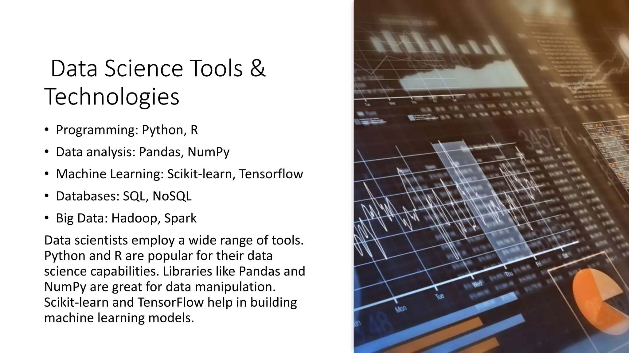 Data Science Tools &
Technologies
• Programming: Python, R
• Data analysis: Pandas, NumPy
• Machine Learning: Scikit-learn, Tensorflow
• Databases: SQL, NoSQL
• Big Data: Hadoop, Spark
Data scientists employ a wide range of tools.
Python and R are popular for their data
science capabilities. Libraries like Pandas and
NumPy are great for data manipulation.
Scikit-learn and TensorFlow help in building
machine learning models.
 