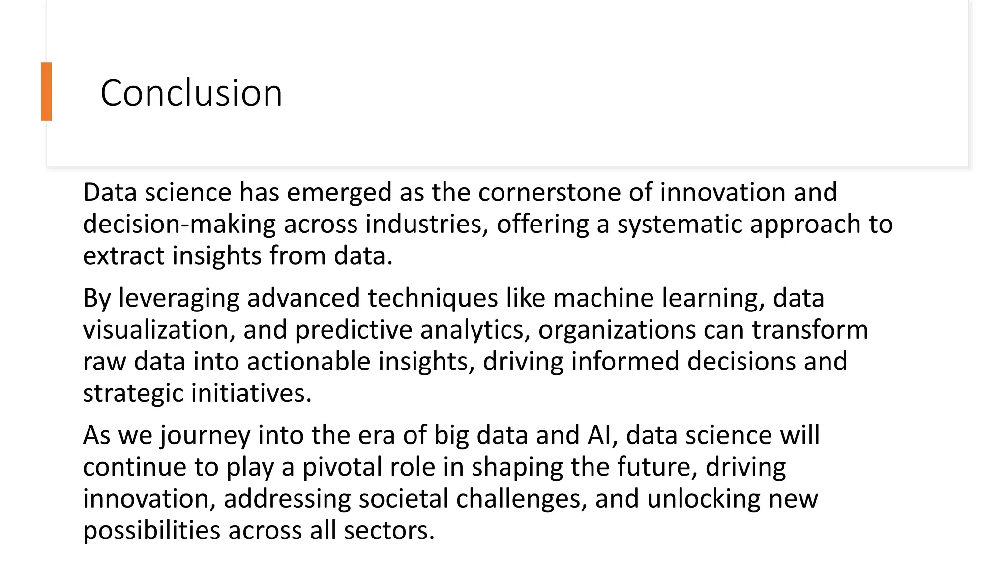 Conclusion
Data science has emerged as the cornerstone of innovation and
decision-making across industries, offering a systematic approach to
extract insights from data.
By leveraging advanced techniques like machine learning, data
visualization, and predictive analytics, organizations can transform
raw data into actionable insights, driving informed decisions and
strategic initiatives.
As we journey into the era of big data and AI, data science will
continue to play a pivotal role in shaping the future, driving
innovation, addressing societal challenges, and unlocking new
possibilities across all sectors.
 