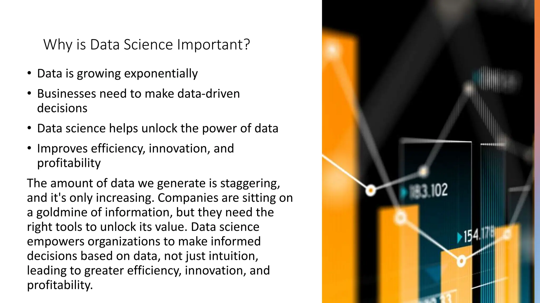 Why is Data Science Important?
• Data is growing exponentially
• Businesses need to make data-driven
decisions
• Data science helps unlock the power of data
• Improves efficiency, innovation, and
profitability
The amount of data we generate is staggering,
and it's only increasing. Companies are sitting on
a goldmine of information, but they need the
right tools to unlock its value. Data science
empowers organizations to make informed
decisions based on data, not just intuition,
leading to greater efficiency, innovation, and
profitability.
 