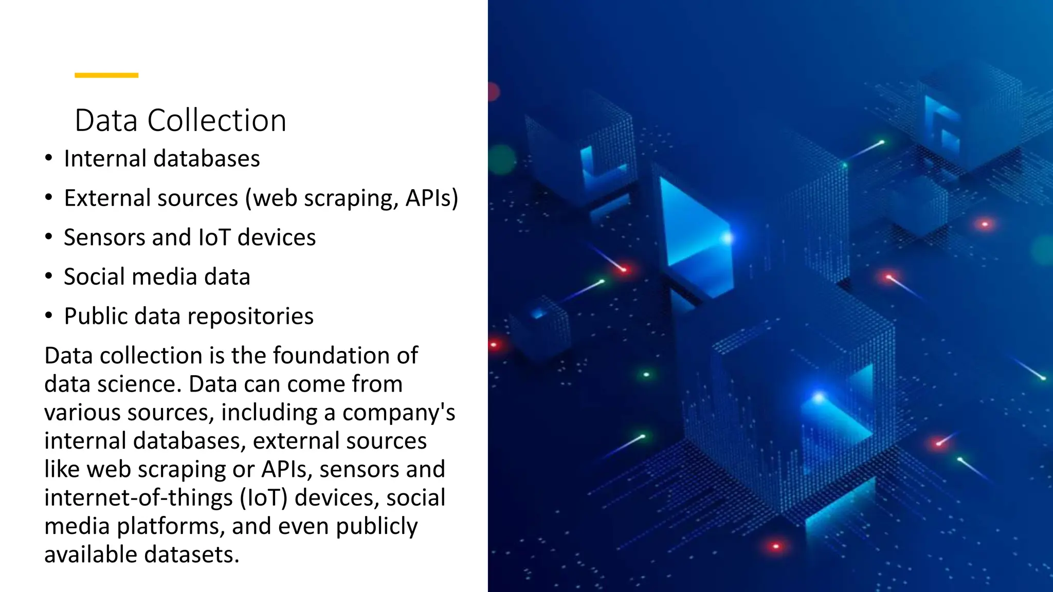Data Collection
• Internal databases
• External sources (web scraping, APIs)
• Sensors and IoT devices
• Social media data
• Public data repositories
Data collection is the foundation of
data science. Data can come from
various sources, including a company's
internal databases, external sources
like web scraping or APIs, sensors and
internet-of-things (IoT) devices, social
media platforms, and even publicly
available datasets.
 