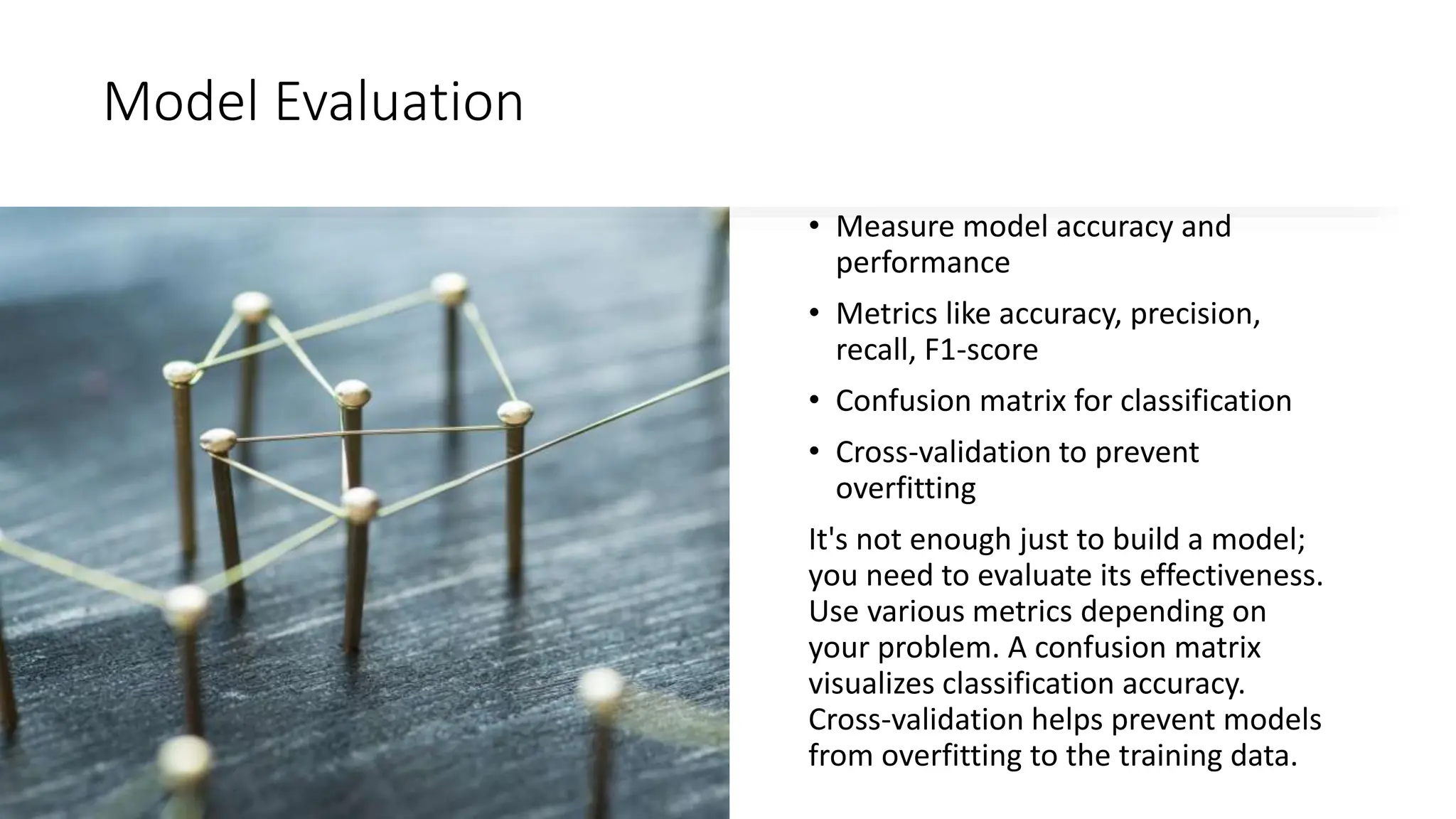 Model Evaluation
• Measure model accuracy and
performance
• Metrics like accuracy, precision,
recall, F1-score
• Confusion matrix for classification
• Cross-validation to prevent
overfitting
It's not enough just to build a model;
you need to evaluate its effectiveness.
Use various metrics depending on
your problem. A confusion matrix
visualizes classification accuracy.
Cross-validation helps prevent models
from overfitting to the training data.
 