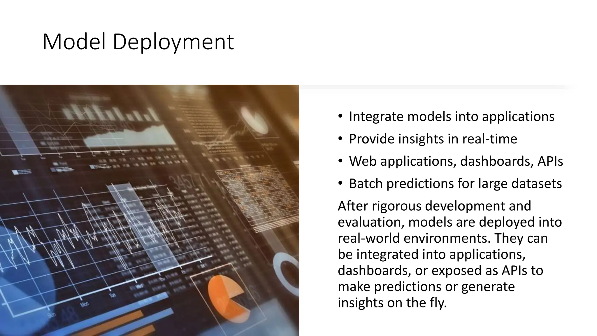 Model Deployment
• Integrate models into applications
• Provide insights in real-time
• Web applications, dashboards, APIs
• Batch predictions for large datasets
After rigorous development and
evaluation, models are deployed into
real-world environments. They can
be integrated into applications,
dashboards, or exposed as APIs to
make predictions or generate
insights on the fly.
 