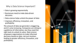 Why is Data Science Important?
• Data is growing exponentially
• Businesses need to make data-driven
decisions
• Data science helps unlock the power of data
• Improves efficiency, innovation, and
profitability
The amount of data we generate is staggering,
and it's only increasing. Companies are sitting on
a goldmine of information, but they need the
right tools to unlock its value. Data science
empowers organizations to make informed
decisions based on data, not just intuition,
leading to greater efficiency, innovation, and
profitability.
 