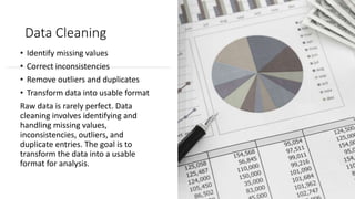 Data Cleaning
• Identify missing values
• Correct inconsistencies
• Remove outliers and duplicates
• Transform data into usable format
Raw data is rarely perfect. Data
cleaning involves identifying and
handling missing values,
inconsistencies, outliers, and
duplicate entries. The goal is to
transform the data into a usable
format for analysis.
 