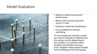 Model Evaluation
• Measure model accuracy and
performance
• Metrics like accuracy, precision,
recall, F1-score
• Confusion matrix for classification
• Cross-validation to prevent
overfitting
It's not enough just to build a model;
you need to evaluate its effectiveness.
Use various metrics depending on
your problem. A confusion matrix
visualizes classification accuracy.
Cross-validation helps prevent models
from overfitting to the training data.
 