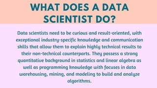 WHAT DOES A DATA
SCIENTIST DO?
Data scientists need to be curious and result-oriented, with
exceptional industry-specific ...