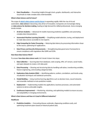  Data Visualization — Presenting insights through charts, graphs, dashboards, and interactive
visual tools to make complex data understandable.
What is Data Science and Its Future?
The scope of what is data science and its future is expanding rapidly. With the rise of AI and
automation, data science is becoming a key driver of innovation. Companies are increasingly relying
on data science for decision-making, leading to high demand for skilled professionals. Some emerging
trends include:
 AI-driven Analytics — Advanced AI models improving predictive capabilities and automating
complex data interpretations.
 Automated Machine Learning (AutoML) — Simplifying model selection, tuning, and deployment
to make data science accessible to non-experts.
 Edge Computing for Faster Processing — Reducing data latency by processing information closer
to the source, optimizing IoT applications.
 Data Privacy and Security Enhancements — Strengthening data governance frameworks to
ensure compliance with regulations like GDPR and CCPA.
How Does Data Science Work?
To answer how does data science work, let’s break it down into steps:
1. Data Collection — Sourcing data from databases, web scraping, APIs, IoT sensors, social media,
and open datasets to create a rich data pool.
2. Data Processing — Cleaning and structuring data by handling null values, transforming variables,
feature engineering, and encoding categorical data.
3. Exploratory Data Analysis (EDA) — Identifying patterns, outliers, correlations, and trends using
visualization techniques and statistical summaries.
4. Model Building — Using machine learning algorithms such as decision trees, neural networks,
and ensemble methods to train predictive models.
5. Deployment — Implementing models into applications, business processes, and automated
systems to derive actionable insights.
6. Continuous Improvement — Monitoring, retraining, and optimizing models to ensure accuracy
and adaptability in changing environments.
What is Data Science and How is it Used in Different Industries?
Healthcare
 Predictive Analytics — Forecasting disease outbreaks, diagnosing conditions early, and
optimizing treatment plans based on historical patient data.
 