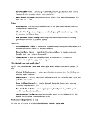  Personalized Medicine — Customizing treatments by analyzing genetic information, lifestyle
habits, and health records to improve patient outcomes.
 Medical Image Processing — Enhancing diagnostic accuracy using deep learning models for X-
rays, MRIs, and CT scans.
Finance
 Fraud Detection — Identifying suspicious transactions and preventing financial crimes using
anomaly detection techniques.
 Algorithmic Trading — Automating stock market trading using AI models that analyze market
trends, news, and historical data.
 Risk Assessment & Credit Scoring — Evaluating creditworthiness and financial risks using
predictive models based on customer profiles.
E-commerce
 Customer Behavior Analysis — Tracking user interactions, purchase patterns, and preferences to
personalize recommendations and marketing strategies.
 Recommendation Systems — Suggesting relevant products based on previous purchases,
browsing history, and customer demographics.
 Sales Forecasing — Predicting future sales trends, seasonal demands, and inventory
requirements to optimize supply chain management.
What is Data Science and Its Applications?
If you’re curious about what is data science and its applications, here are some key areas where it is
used:
 Chatbots & Virtual Assistants — Powering intelligent conversation systems like Siri, Alexa, and
customer support chatbots.
 Self-driving Cars — Enabling autonomous vehicles to analyze road conditions, traffic signals, and
pedestrian movements.
 Smart Healthcare Diagnostics — Assisting doctors in diagnosing diseases faster and more
accurately using AI-powered tools.
 Real-time Traffic Prediction — Improving navigation systems by analyzing traffic congestion,
roadblocks, and weather conditions.
 Cybersecurity and Fraud Prevention — Strengthening security measures by detecting cyber
threats, phishing attacks, and unauthorized access.
Data Science for Beginners Step by Step
For those new to the field, let’s explore data science for beginners step by step:
 