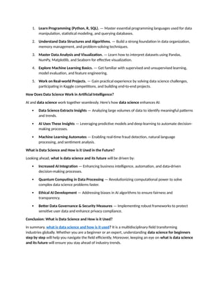 1. Learn Programming (Python, R, SQL). — Master essential programming languages used for data
manipulation, statistical modeling, and querying databases.
2. Understand Data Structures and Algorithms. — Build a strong foundation in data organization,
memory management, and problem-solving techniques.
3. Master Data Analysis and Visualization. — Learn how to interpret datasets using Pandas,
NumPy, Matplotlib, and Seaborn for effective visualization.
4. Explore Machine Learning Basics. — Get familiar with supervised and unsupervised learning,
model evaluation, and feature engineering.
5. Work on Real-world Projects. — Gain practical experience by solving data science challenges,
participating in Kaggle competitions, and building end-to-end projects.
How Does Data Science Work in Artificial Intelligence?
AI and data science work together seamlessly. Here’s how data science enhances AI:
 Data Science Extracts Insights — Analyzing large volumes of data to identify meaningful patterns
and trends.
 AI Uses These Insights — Leveraging predictive models and deep learning to automate decision-
making processes.
 Machine Learning Automates — Enabling real-time fraud detection, natural language
processing, and sentiment analysis.
What is Data Science and How is it Used in the Future?
Looking ahead, what is data science and its future will be driven by:
 Increased AI Integration — Enhancing business intelligence, automation, and data-driven
decision-making processes.
 Quantum Computing in Data Processing — Revolutionizing computational power to solve
complex data science problems faster.
 Ethical AI Development — Addressing biases in AI algorithms to ensure fairness and
transparency.
 Better Data Governance & Security Measures — Implementing robust frameworks to protect
sensitive user data and enhance privacy compliance.
Conclusion: What is Data Science and How is it Used?
In summary, what is data science and how is it used? It is a multidisciplinary field transforming
industries globally. Whether you are a beginner or an expert, understanding data science for beginners
step by step will help you navigate the field efficiently. Moreover, keeping an eye on what is data science
and its future will ensure you stay ahead of industry trends.
 
