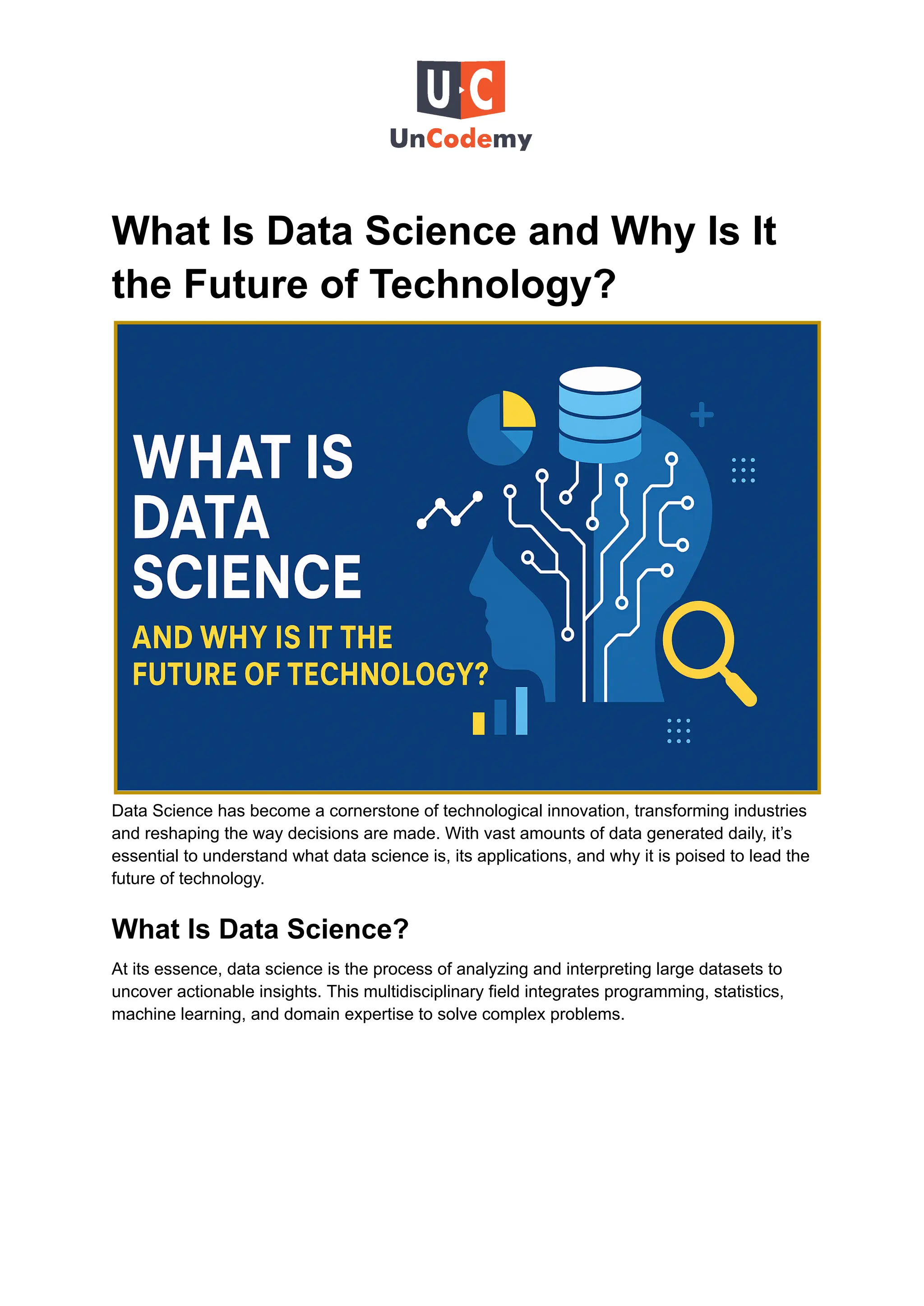What Is Data Science and Why Is It
the Future of Technology?
Data Science has become a cornerstone of technological innovation, transforming industries
and reshaping the way decisions are made. With vast amounts of data generated daily, it’s
essential to understand what data science is, its applications, and why it is poised to lead the
future of technology.
What Is Data Science?
At its essence, data science is the process of analyzing and interpreting large datasets to
uncover actionable insights. This multidisciplinary field integrates programming, statistics,
machine learning, and domain expertise to solve complex problems.
 