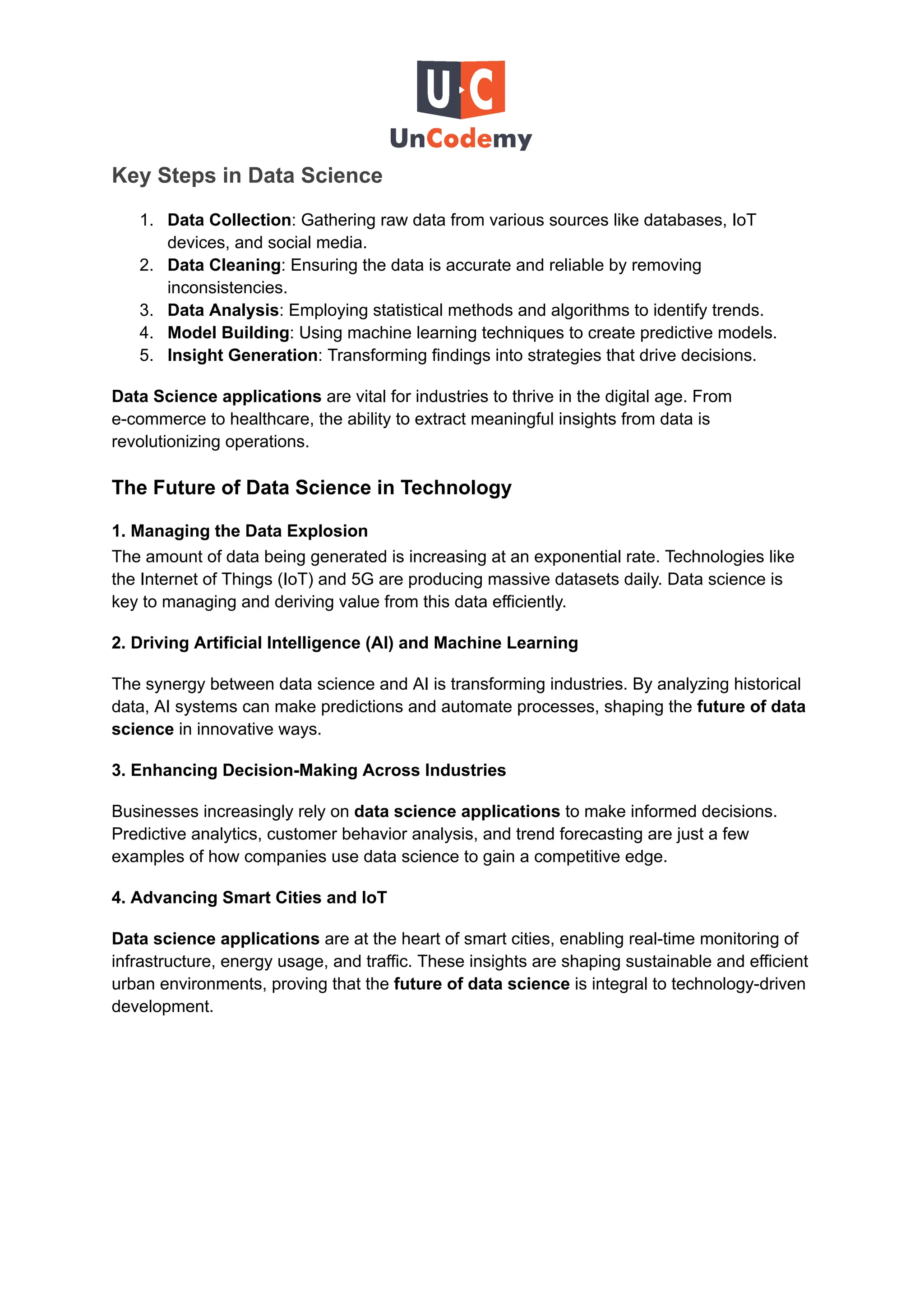 Key Steps in Data Science
1.​ Data Collection: Gathering raw data from various sources like databases, IoT
devices, and social media.
2.​ Data Cleaning: Ensuring the data is accurate and reliable by removing
inconsistencies.
3.​ Data Analysis: Employing statistical methods and algorithms to identify trends.
4.​ Model Building: Using machine learning techniques to create predictive models.
5.​ Insight Generation: Transforming findings into strategies that drive decisions.
Data Science applications are vital for industries to thrive in the digital age. From
e-commerce to healthcare, the ability to extract meaningful insights from data is
revolutionizing operations.
The Future of Data Science in Technology
1. Managing the Data Explosion
The amount of data being generated is increasing at an exponential rate. Technologies like
the Internet of Things (IoT) and 5G are producing massive datasets daily. Data science is
key to managing and deriving value from this data efficiently.
2. Driving Artificial Intelligence (AI) and Machine Learning
The synergy between data science and AI is transforming industries. By analyzing historical
data, AI systems can make predictions and automate processes, shaping the future of data
science in innovative ways.
3. Enhancing Decision-Making Across Industries
Businesses increasingly rely on data science applications to make informed decisions.
Predictive analytics, customer behavior analysis, and trend forecasting are just a few
examples of how companies use data science to gain a competitive edge.
4. Advancing Smart Cities and IoT
Data science applications are at the heart of smart cities, enabling real-time monitoring of
infrastructure, energy usage, and traffic. These insights are shaping sustainable and efficient
urban environments, proving that the future of data science is integral to technology-driven
development.
 