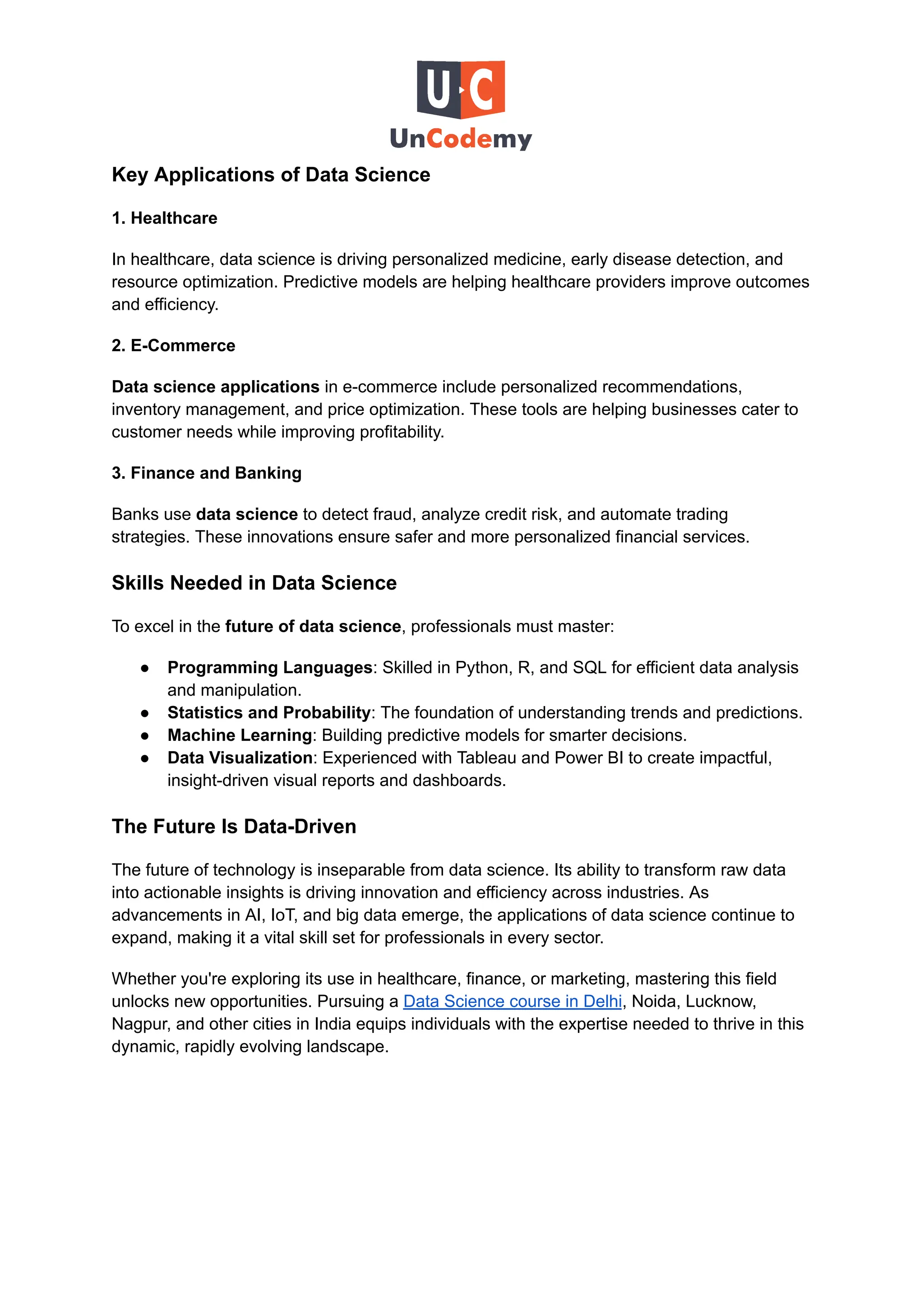 Key Applications of Data Science
1. Healthcare
In healthcare, data science is driving personalized medicine, early disease detection, and
resource optimization. Predictive models are helping healthcare providers improve outcomes
and efficiency.
2. E-Commerce
Data science applications in e-commerce include personalized recommendations,
inventory management, and price optimization. These tools are helping businesses cater to
customer needs while improving profitability.
3. Finance and Banking
Banks use data science to detect fraud, analyze credit risk, and automate trading
strategies. These innovations ensure safer and more personalized financial services.
Skills Needed in Data Science
To excel in the future of data science, professionals must master:
●​ Programming Languages: Skilled in Python, R, and SQL for efficient data analysis
and manipulation.
●​ Statistics and Probability: The foundation of understanding trends and predictions.
●​ Machine Learning: Building predictive models for smarter decisions.
●​ Data Visualization: Experienced with Tableau and Power BI to create impactful,
insight-driven visual reports and dashboards.
The Future Is Data-Driven
The future of technology is inseparable from data science. Its ability to transform raw data
into actionable insights is driving innovation and efficiency across industries. As
advancements in AI, IoT, and big data emerge, the applications of data science continue to
expand, making it a vital skill set for professionals in every sector.
Whether you're exploring its use in healthcare, finance, or marketing, mastering this field
unlocks new opportunities. Pursuing a Data Science course in Delhi, Noida, Lucknow,
Nagpur, and other cities in India equips individuals with the expertise needed to thrive in this
dynamic, rapidly evolving landscape.
 